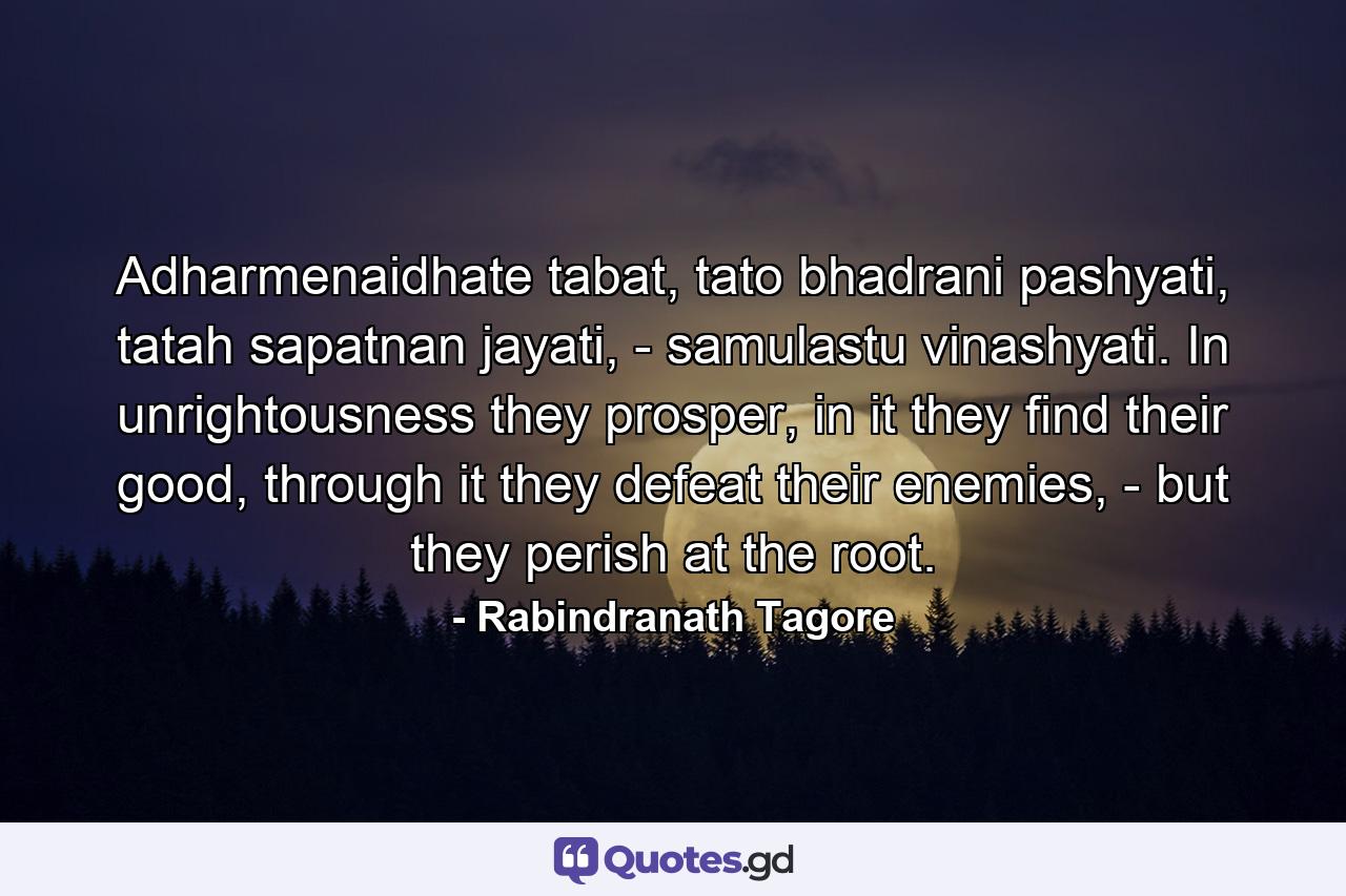 Adharmenaidhate tabat, tato bhadrani pashyati, tatah sapatnan jayati, - samulastu vinashyati. In unrightousness they prosper, in it they find their good, through it they defeat their enemies, - but they perish at the root. - Quote by Rabindranath Tagore