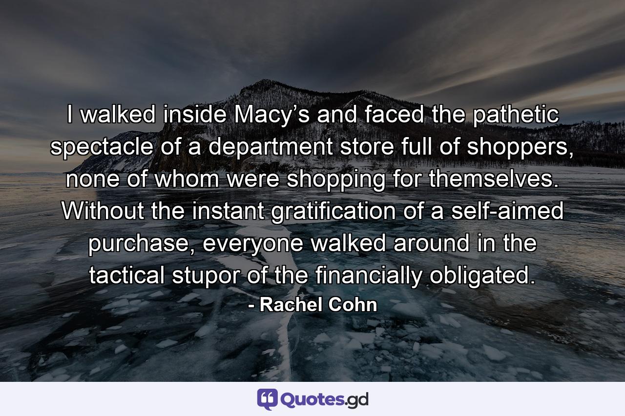 I walked inside Macy’s and faced the pathetic spectacle of a department store full of shoppers, none of whom were shopping for themselves. Without the instant gratification of a self-aimed purchase, everyone walked around in the tactical stupor of the financially obligated. - Quote by Rachel Cohn
