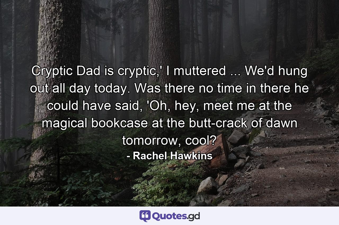 Cryptic Dad is cryptic,' I muttered ... We'd hung out all day today. Was there no time in there he could have said, 'Oh, hey, meet me at the magical bookcase at the butt-crack of dawn tomorrow, cool? - Quote by Rachel Hawkins