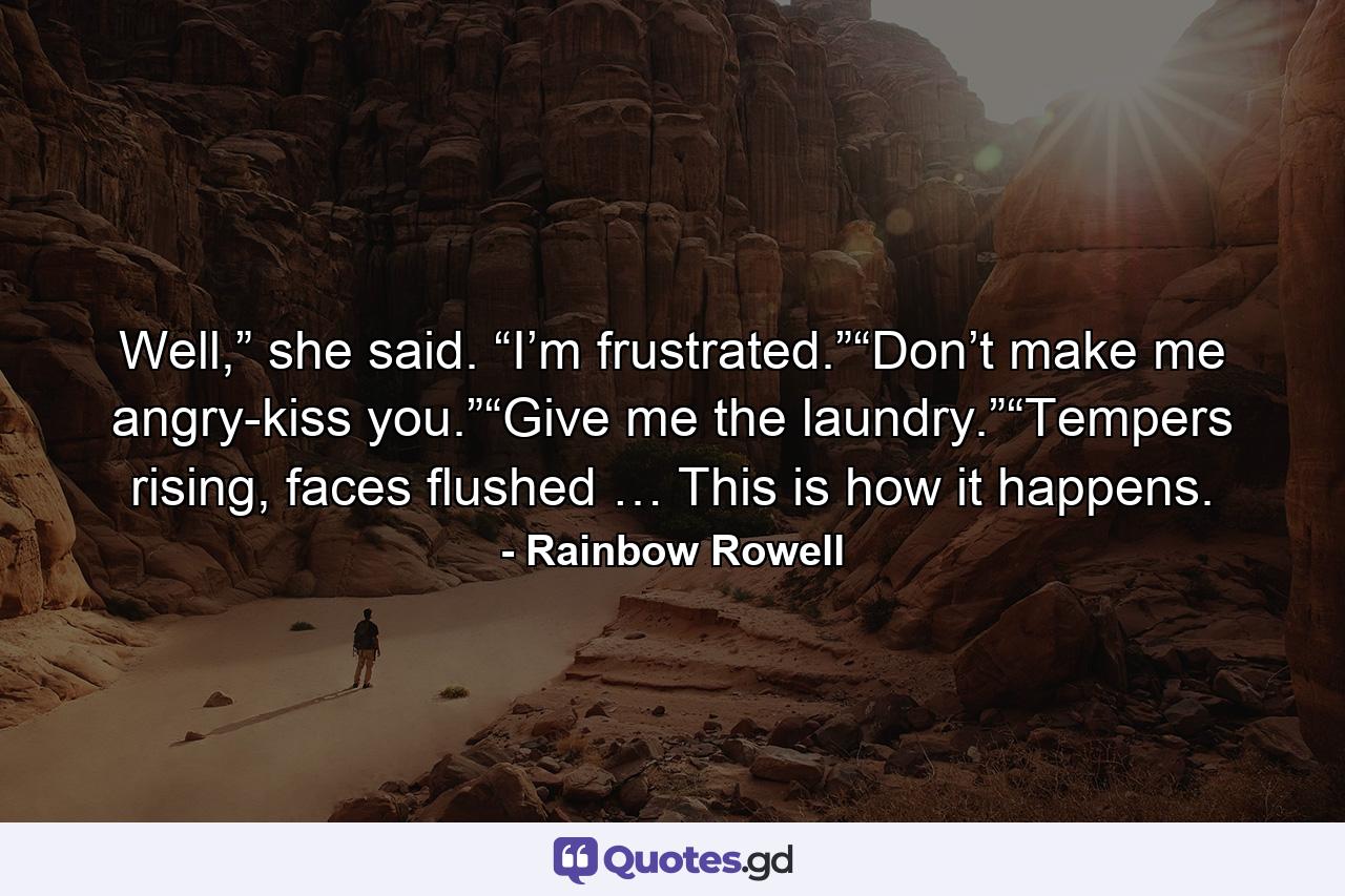 Well,” she said. “I’m frustrated.”“Don’t make me angry-kiss you.”“Give me the laundry.”“Tempers rising, faces flushed … This is how it happens. - Quote by Rainbow Rowell