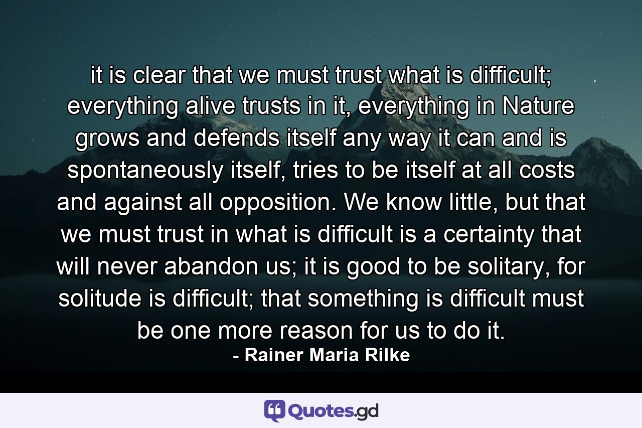 it is clear that we must trust what is difficult; everything alive trusts in it, everything in Nature grows and defends itself any way it can and is spontaneously itself, tries to be itself at all costs and against all opposition. We know little, but that we must trust in what is difficult is a certainty that will never abandon us; it is good to be solitary, for solitude is difficult; that something is difficult must be one more reason for us to do it. - Quote by Rainer Maria Rilke