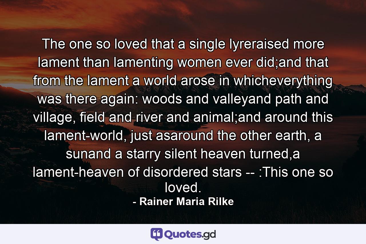 The one so loved that a single lyreraised more lament than lamenting women ever did;and that from the lament a world arose in whicheverything was there again: woods and valleyand path and village, field and river and animal;and around this lament-world, just asaround the other earth, a sunand a starry silent heaven turned,a lament-heaven of disordered stars -- :This one so loved. - Quote by Rainer Maria Rilke