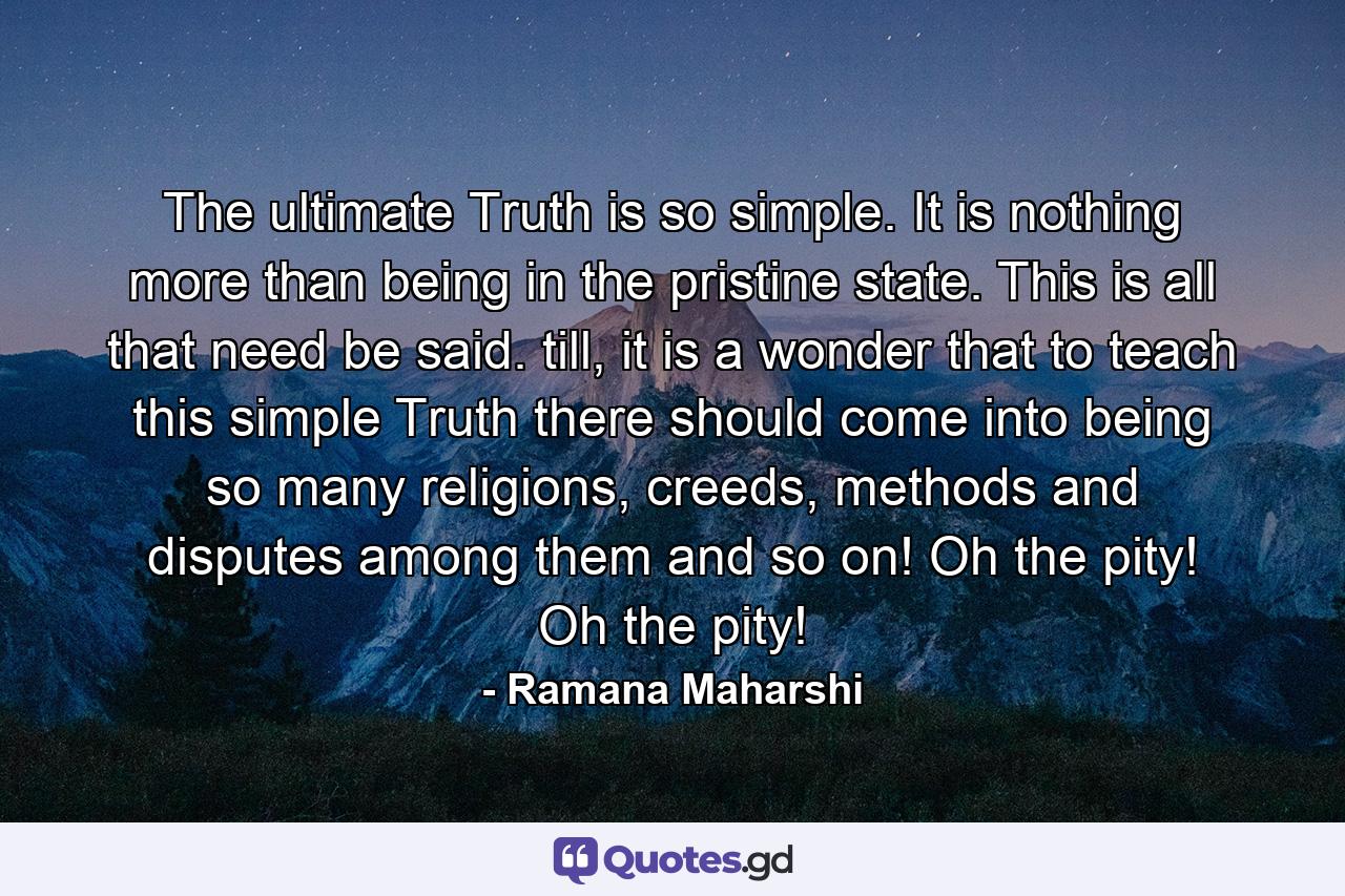 The ultimate Truth is so simple. It is nothing more than being in the pristine state. This is all that need be said. till, it is a wonder that to teach this simple Truth there should come into being so many religions, creeds, methods and disputes among them and so on! Oh the pity! Oh the pity! - Quote by Ramana Maharshi