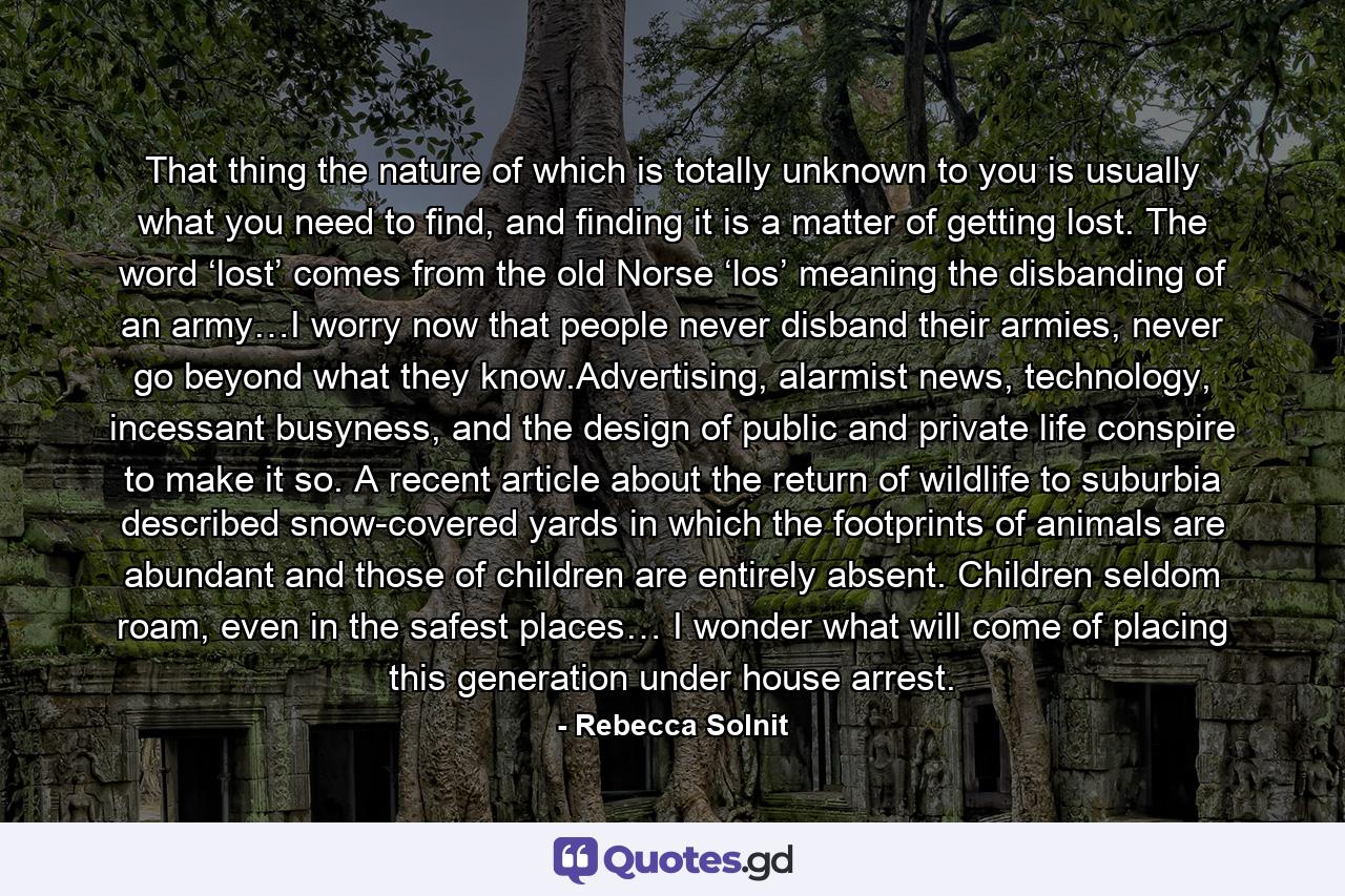 That thing the nature of which is totally unknown to you is usually what you need to find, and finding it is a matter of getting lost. The word ‘lost’ comes from the old Norse ‘los’ meaning the disbanding of an army…I worry now that people never disband their armies, never go beyond what they know.Advertising, alarmist news, technology, incessant busyness, and the design of public and private life conspire to make it so. A recent article about the return of wildlife to suburbia described snow-covered yards in which the footprints of animals are abundant and those of children are entirely absent. Children seldom roam, even in the safest places… I wonder what will come of placing this generation under house arrest. - Quote by Rebecca Solnit