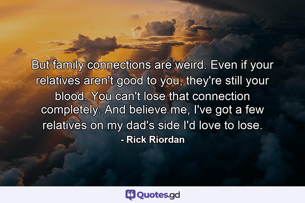 But family connections are weird. Even if your relatives aren't good to you, they're still your blood. You can't lose that connection completely. And believe me, I've got a few relatives on my dad's side I'd love to lose. - Quote by Rick Riordan