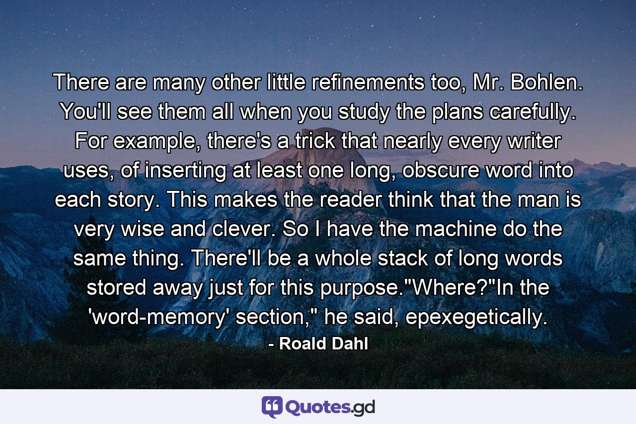 There are many other little refinements too, Mr. Bohlen. You'll see them all when you study the plans carefully. For example, there's a trick that nearly every writer uses, of inserting at least one long, obscure word into each story. This makes the reader think that the man is very wise and clever. So I have the machine do the same thing. There'll be a whole stack of long words stored away just for this purpose.