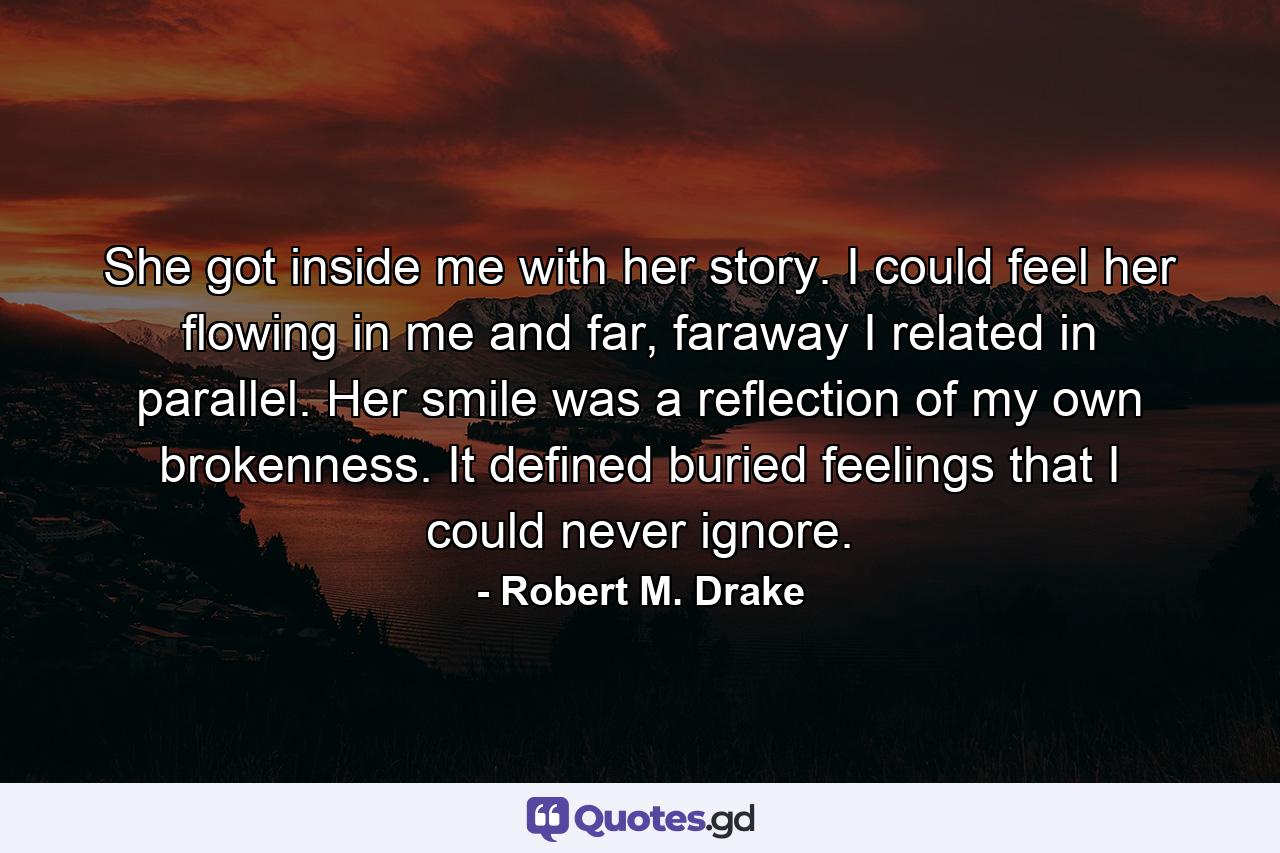 She got inside me with her story. I could feel her flowing in me and far, faraway I related in parallel. Her smile was a reflection of my own brokenness. It defined buried feelings that I could never ignore. - Quote by Robert M. Drake