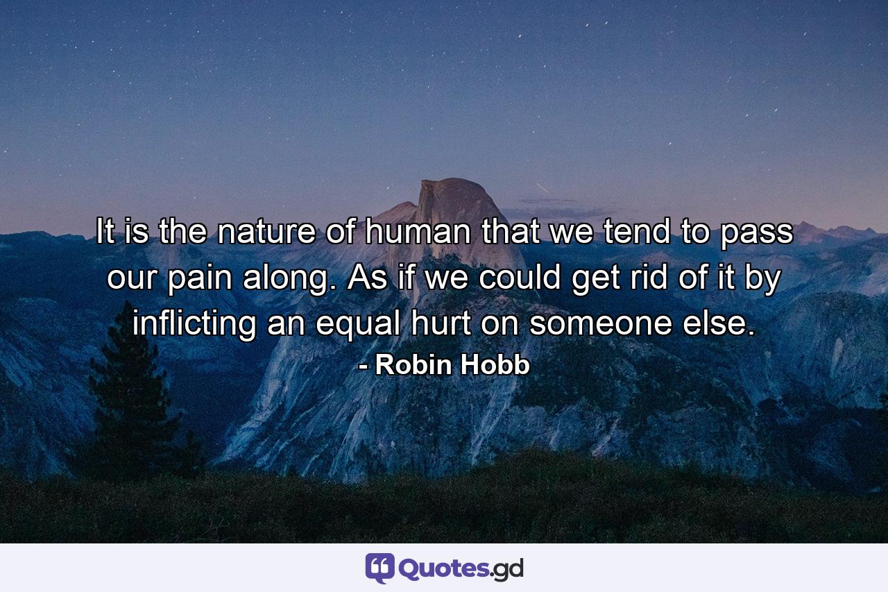 It is the nature of human that we tend to pass our pain along. As if we could get rid of it by inflicting an equal hurt on someone else. - Quote by Robin Hobb