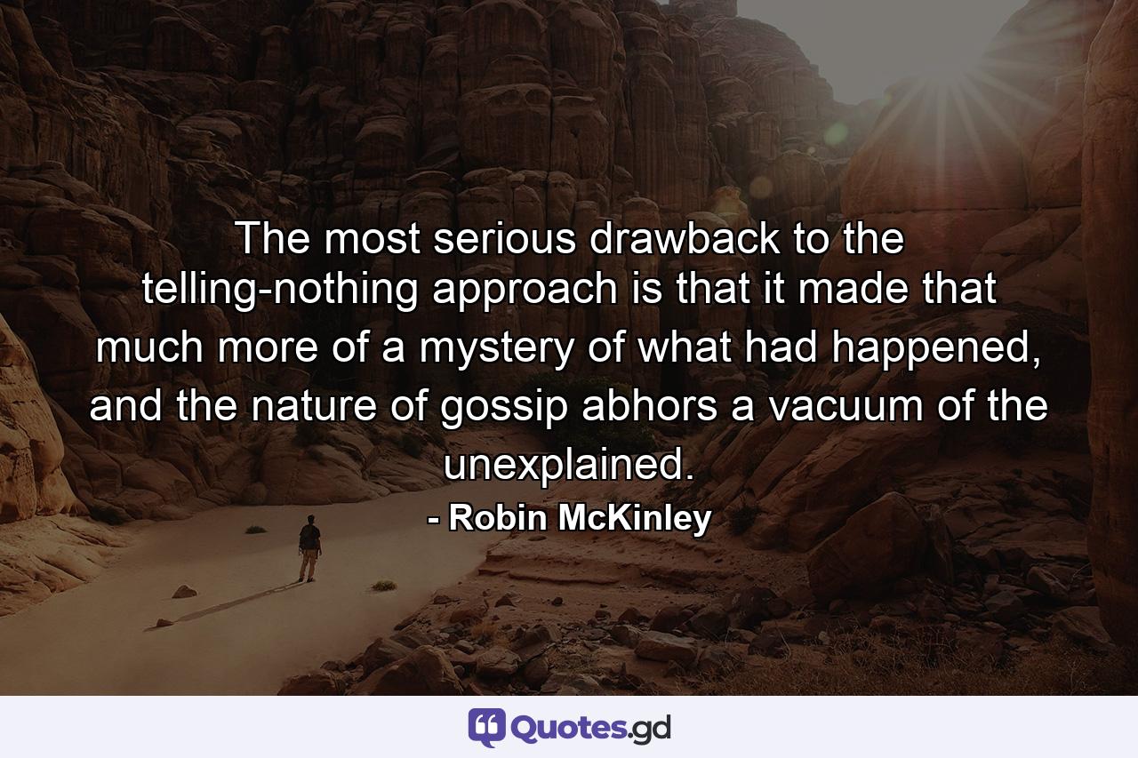 The most serious drawback to the telling-nothing approach is that it made that much more of a mystery of what had happened, and the nature of gossip abhors a vacuum of the unexplained. - Quote by Robin McKinley