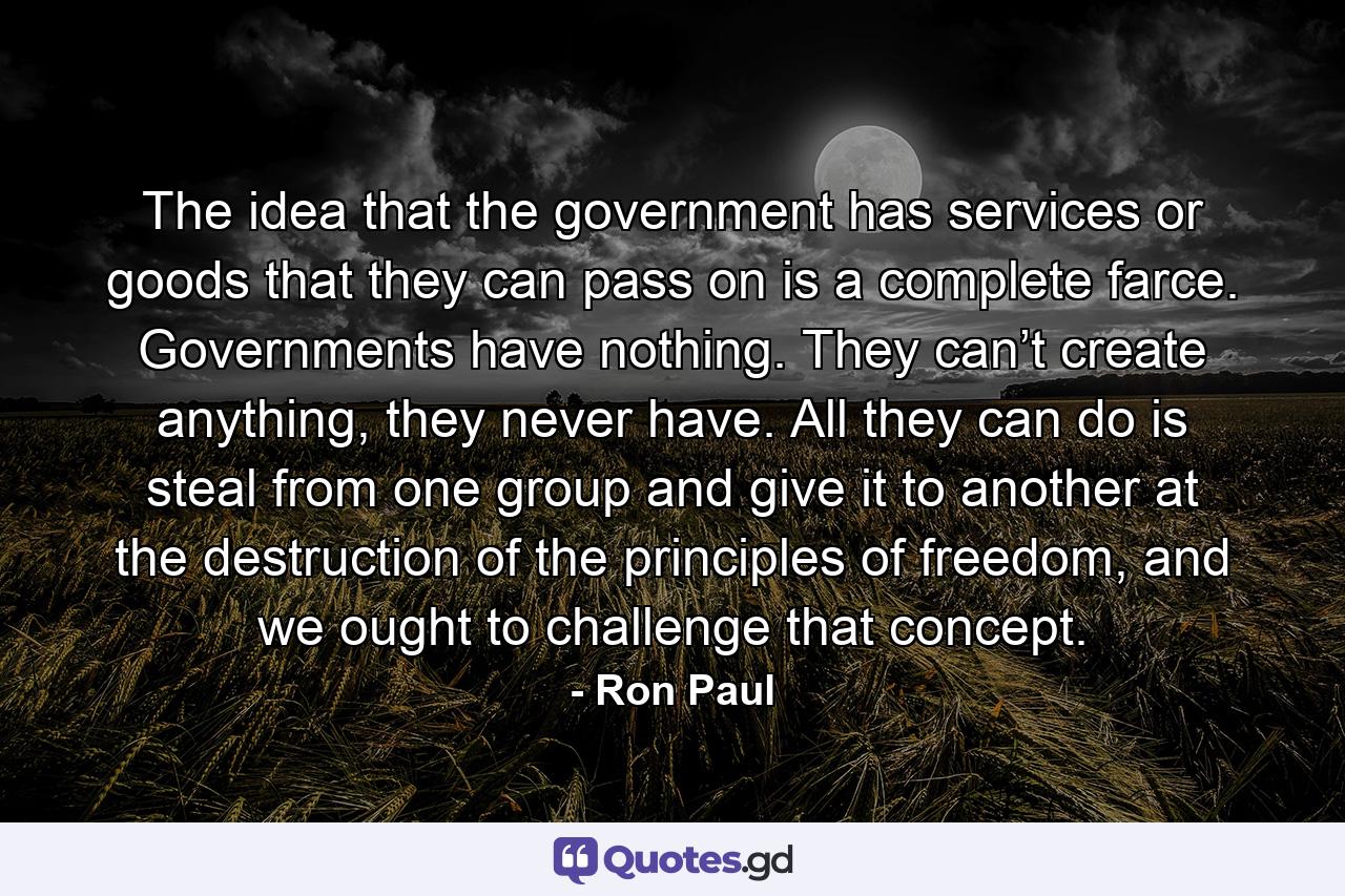 The idea that the government has services or goods that they can pass on is a complete farce. Governments have nothing. They can’t create anything, they never have. All they can do is steal from one group and give it to another at the destruction of the principles of freedom, and we ought to challenge that concept. - Quote by Ron Paul