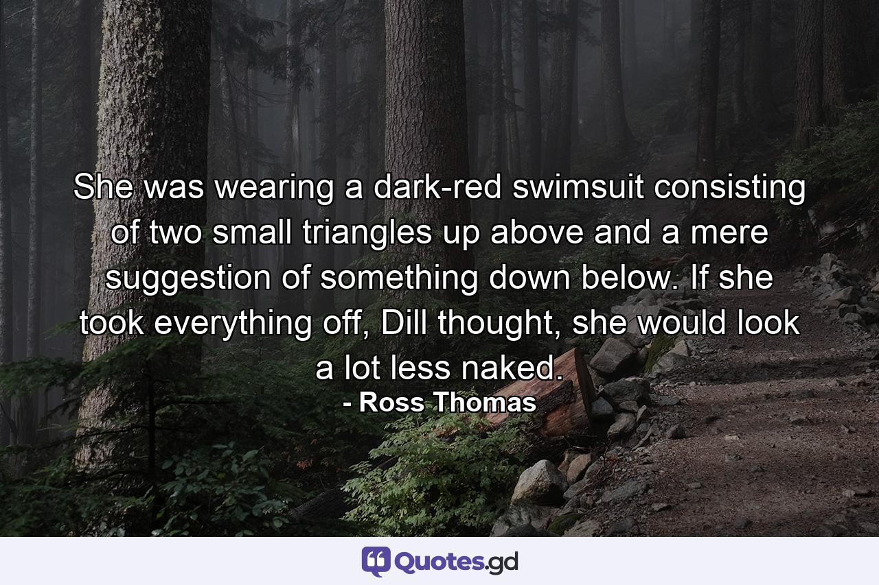 She was wearing a dark-red swimsuit consisting of two small triangles up above and a mere suggestion of something down below. If she took everything off, Dill thought, she would look a lot less naked. - Quote by Ross Thomas