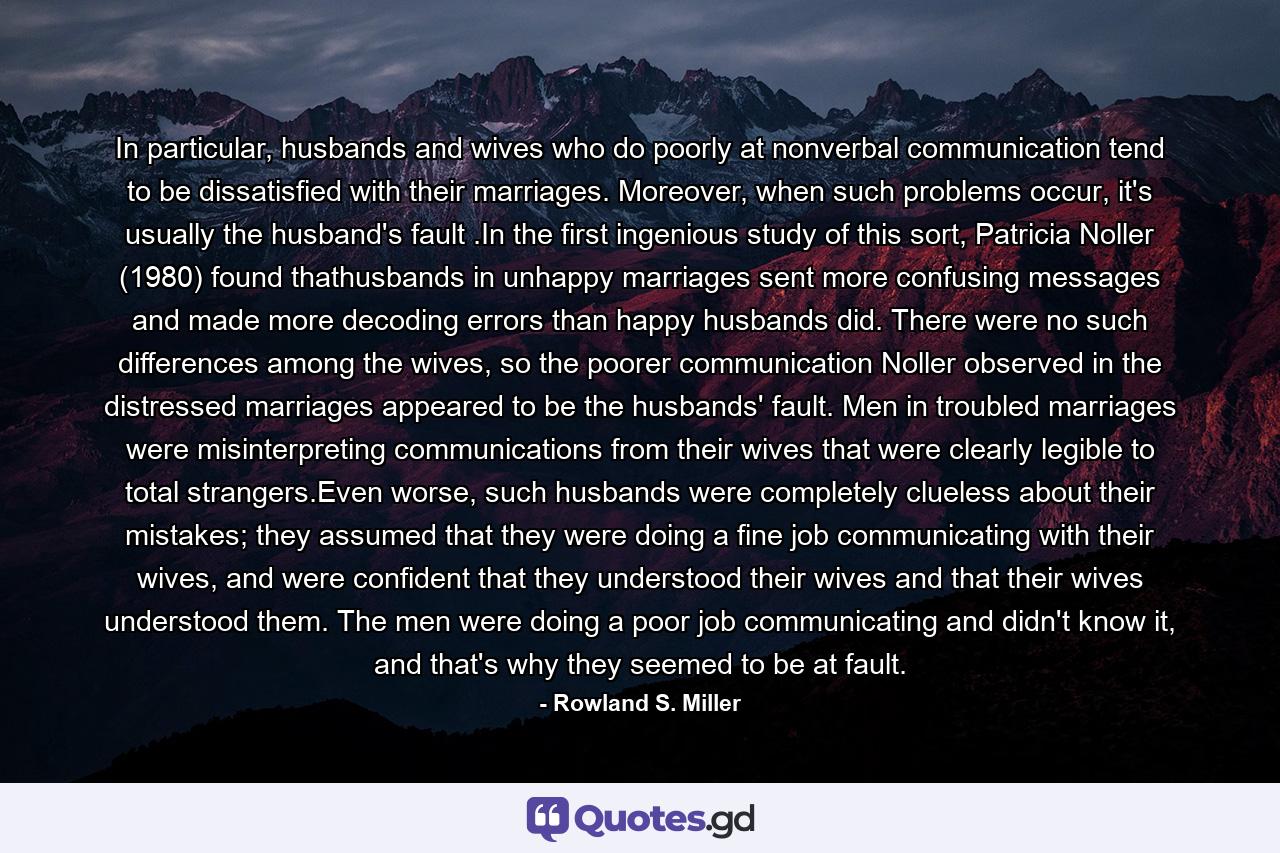 In particular, husbands and wives who do poorly at nonverbal communication tend to be dissatisfied with their marriages. Moreover, when such problems occur, it's usually the husband's fault .In the first ingenious study of this sort, Patricia Noller (1980) found thathusbands in unhappy marriages sent more confusing messages and made more decoding errors than happy husbands did. There were no such differences among the wives, so the poorer communication Noller observed in the distressed marriages appeared to be the husbands' fault. Men in troubled marriages were misinterpreting communications from their wives that were clearly legible to total strangers.Even worse, such husbands were completely clueless about their mistakes; they assumed that they were doing a fine job communicating with their wives, and were confident that they understood their wives and that their wives understood them. The men were doing a poor job communicating and didn't know it, and that's why they seemed to be at fault. - Quote by Rowland S. Miller