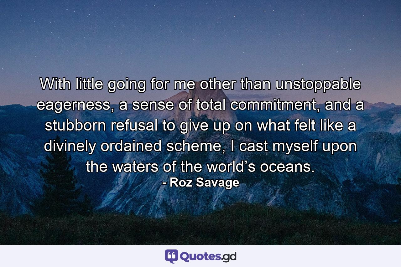 With little going for me other than unstoppable eagerness, a sense of total commitment, and a stubborn refusal to give up on what felt like a divinely ordained scheme, I cast myself upon the waters of the world’s oceans. - Quote by Roz Savage