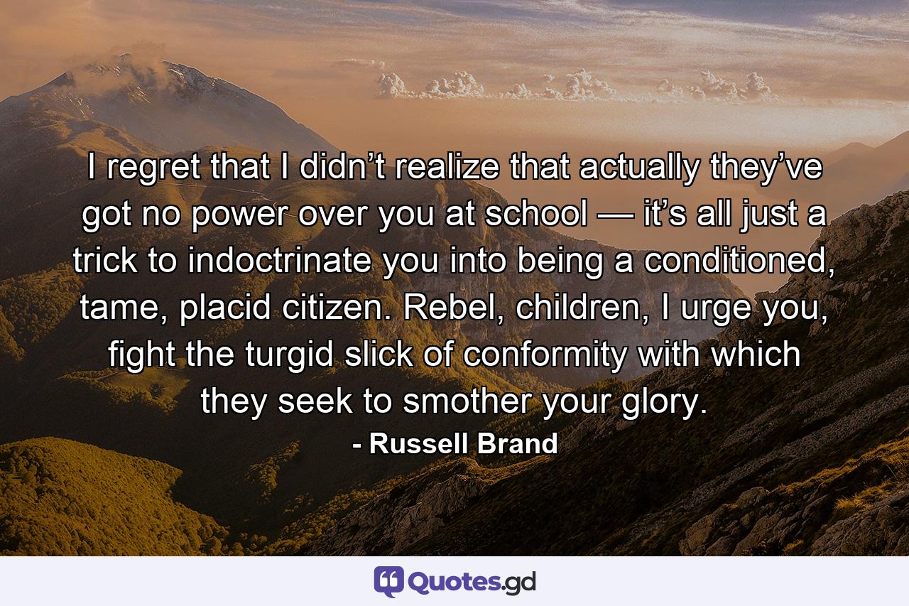 I regret that I didn’t realize that actually they’ve got no power over you at school — it’s all just a trick to indoctrinate you into being a conditioned, tame, placid citizen. Rebel, children, I urge you, fight the turgid slick of conformity with which they seek to smother your glory. - Quote by Russell Brand