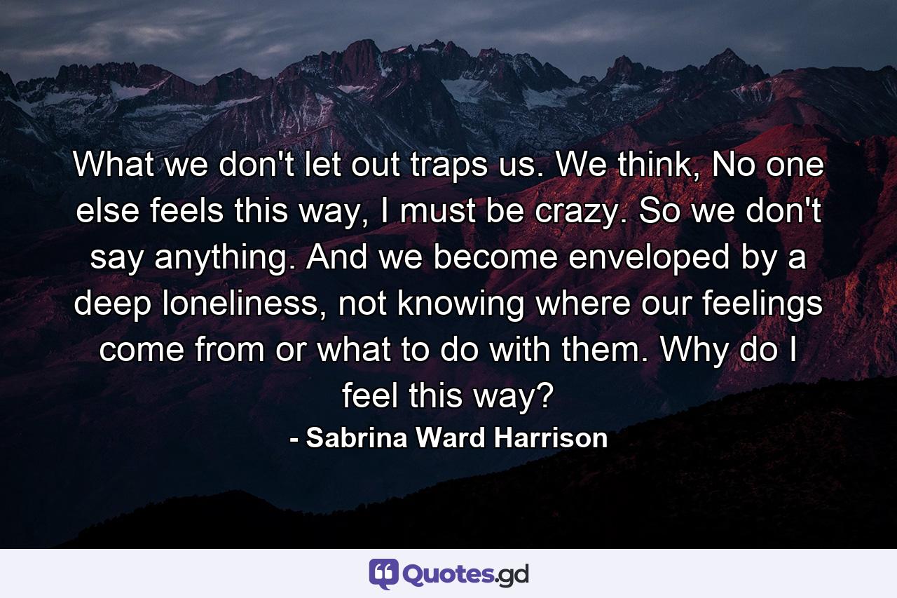 What we don't let out traps us. We think, No one else feels this way, I must be crazy. So we don't say anything. And we become enveloped by a deep loneliness, not knowing where our feelings come from or what to do with them. Why do I feel this way? - Quote by Sabrina Ward Harrison