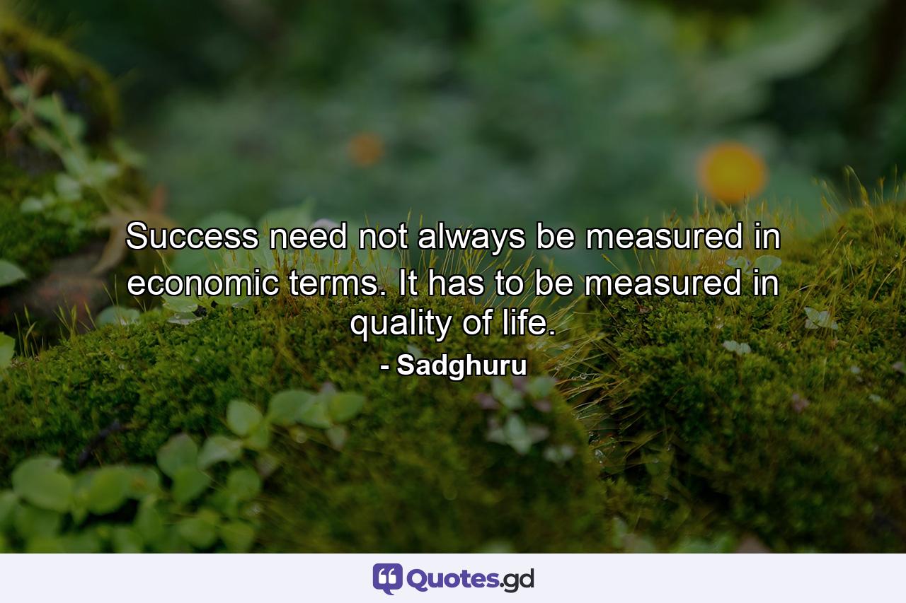 Success need not always be measured in economic terms. It has to be measured in quality of life. - Quote by Sadghuru