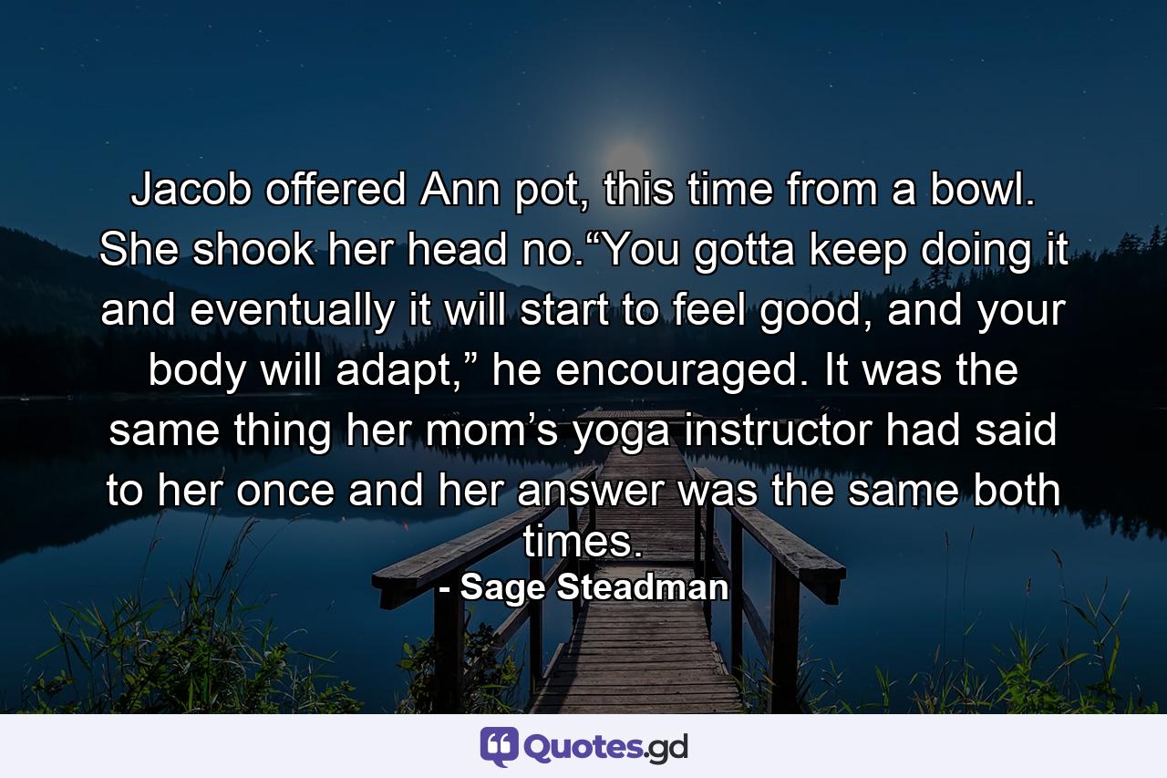 Jacob offered Ann pot, this time from a bowl. She shook her head no.“You gotta keep doing it and eventually it will start to feel good, and your body will adapt,” he encouraged. It was the same thing her mom’s yoga instructor had said to her once and her answer was the same both times. - Quote by Sage Steadman