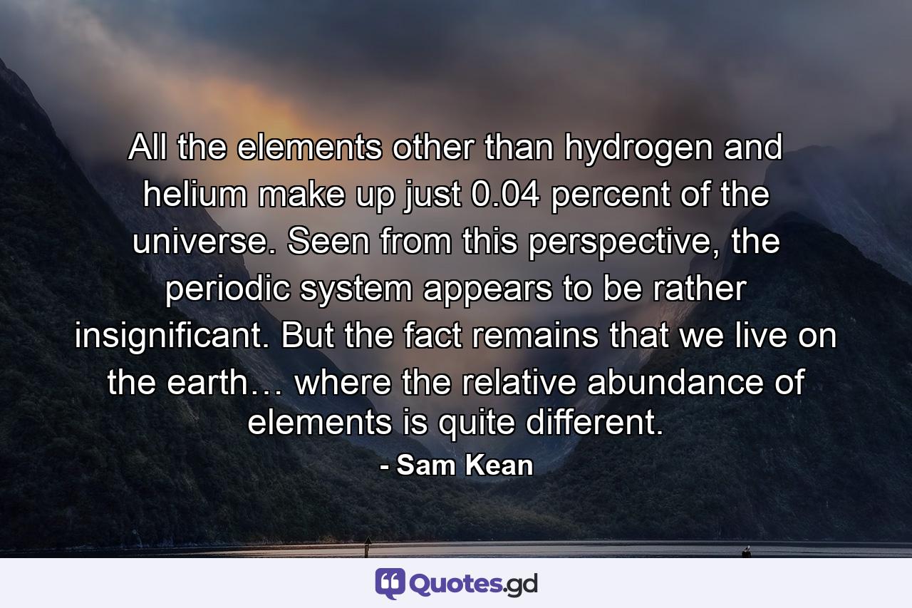 All the elements other than hydrogen and helium make up just 0.04 percent of the universe. Seen from this perspective, the periodic system appears to be rather insignificant. But the fact remains that we live on the earth… where the relative abundance of elements is quite different. - Quote by Sam Kean