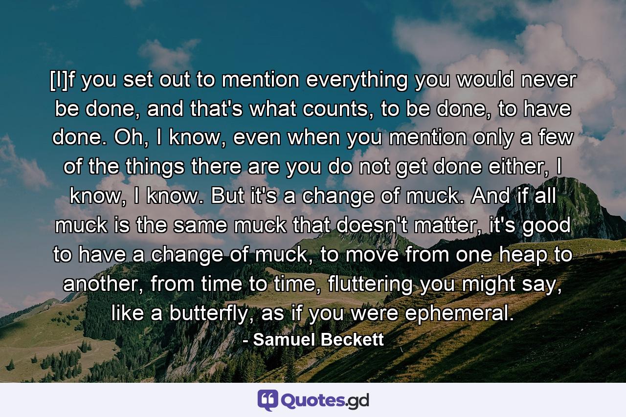 [I]f you set out to mention everything you would never be done, and that's what counts, to be done, to have done. Oh, I know, even when you mention only a few of the things there are you do not get done either, I know, I know. But it's a change of muck. And if all muck is the same muck that doesn't matter, it's good to have a change of muck, to move from one heap to another, from time to time, fluttering you might say, like a butterfly, as if you were ephemeral. - Quote by Samuel Beckett