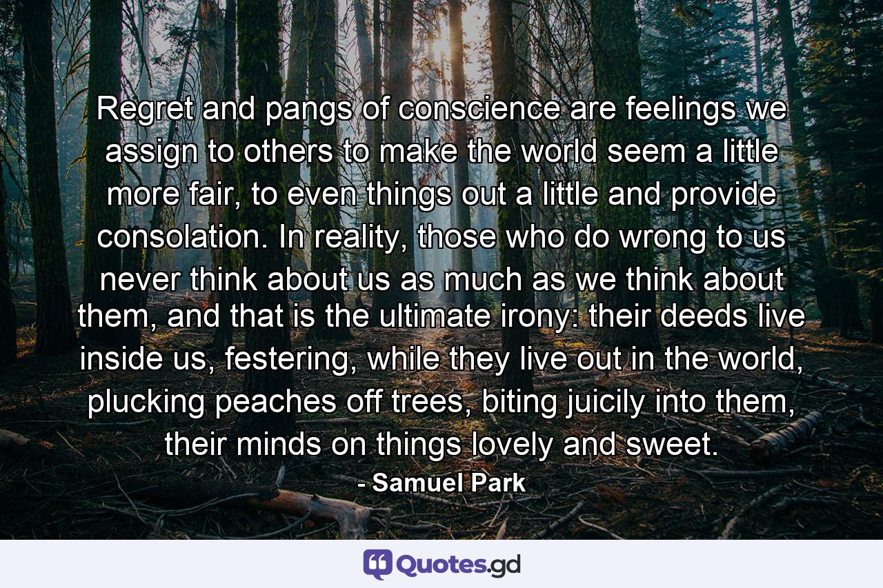 Regret and pangs of conscience are feelings we assign to others to make the world seem a little more fair, to even things out a little and provide consolation. In reality, those who do wrong to us never think about us as much as we think about them, and that is the ultimate irony: their deeds live inside us, festering, while they live out in the world, plucking peaches off trees, biting juicily into them, their minds on things lovely and sweet. - Quote by Samuel Park