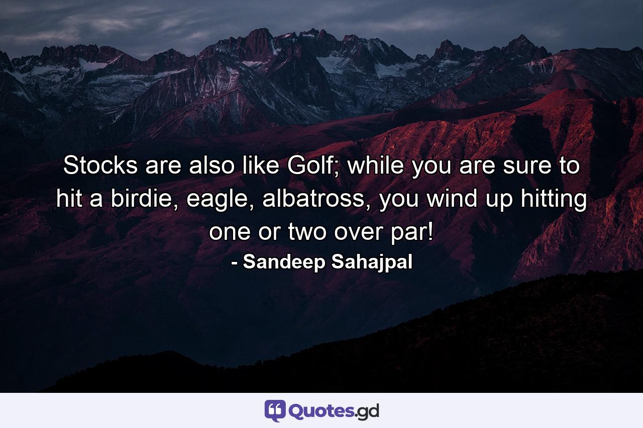 Stocks are also like Golf; while you are sure to hit a birdie, eagle, albatross, you wind up hitting one or two over par! - Quote by Sandeep Sahajpal