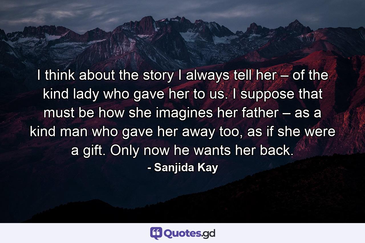 I think about the story I always tell her – of the kind lady who gave her to us. I suppose that must be how she imagines her father – as a kind man who gave her away too, as if she were a gift. Only now he wants her back. - Quote by Sanjida Kay