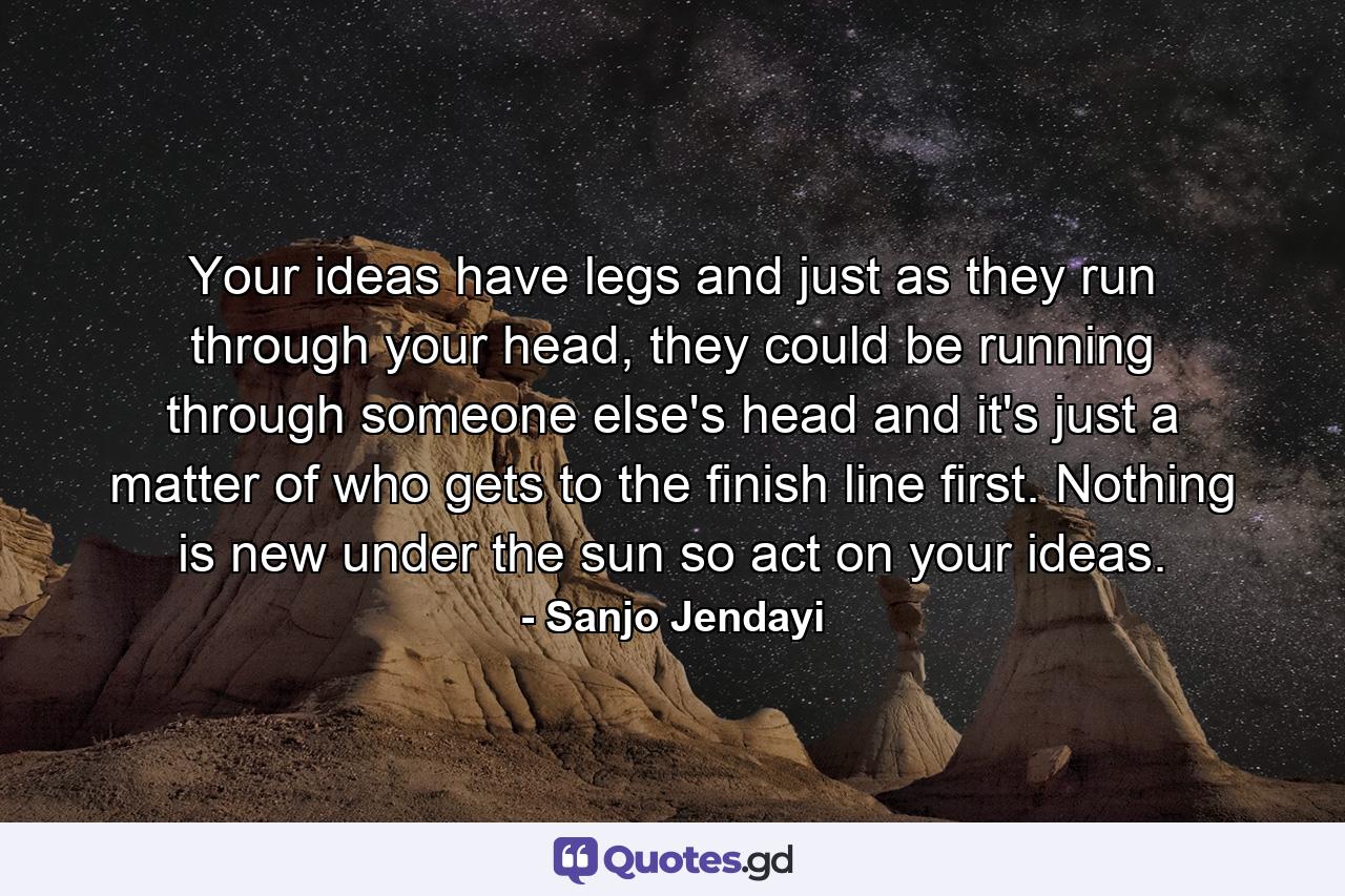 Your ideas have legs and just as they run through your head, they could be running through someone else's head and it's just a matter of who gets to the finish line first. Nothing is new under the sun so act on your ideas. - Quote by Sanjo Jendayi