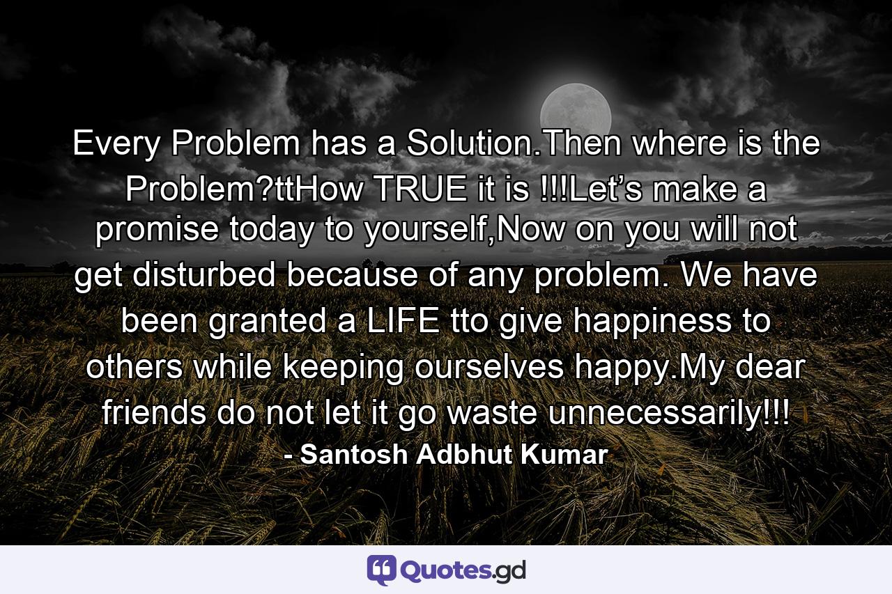 Every Problem has a Solution.Then where is the Problem?ttHow TRUE it is !!!Let’s make a promise today to yourself,Now on you will not get disturbed because of any problem. We have been granted a LIFE tto give happiness to others while keeping ourselves happy.My dear friends do not let it go waste unnecessarily!!! - Quote by Santosh Adbhut Kumar