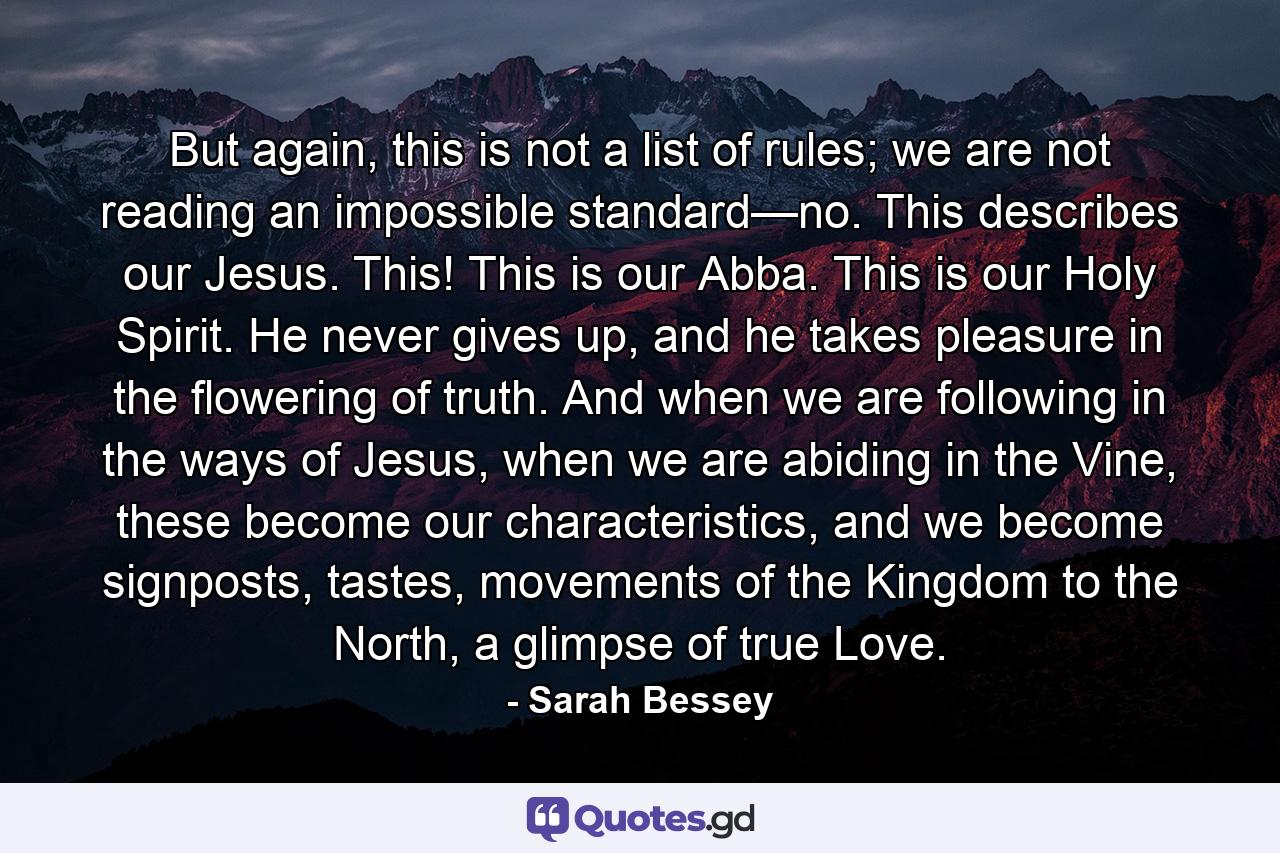 But again, this is not a list of rules; we are not reading an impossible standard—no. This describes our Jesus. This! This is our Abba. This is our Holy Spirit. He never gives up, and he takes pleasure in the flowering of truth. And when we are following in the ways of Jesus, when we are abiding in the Vine, these become our characteristics, and we become signposts, tastes, movements of the Kingdom to the North, a glimpse of true Love. - Quote by Sarah Bessey