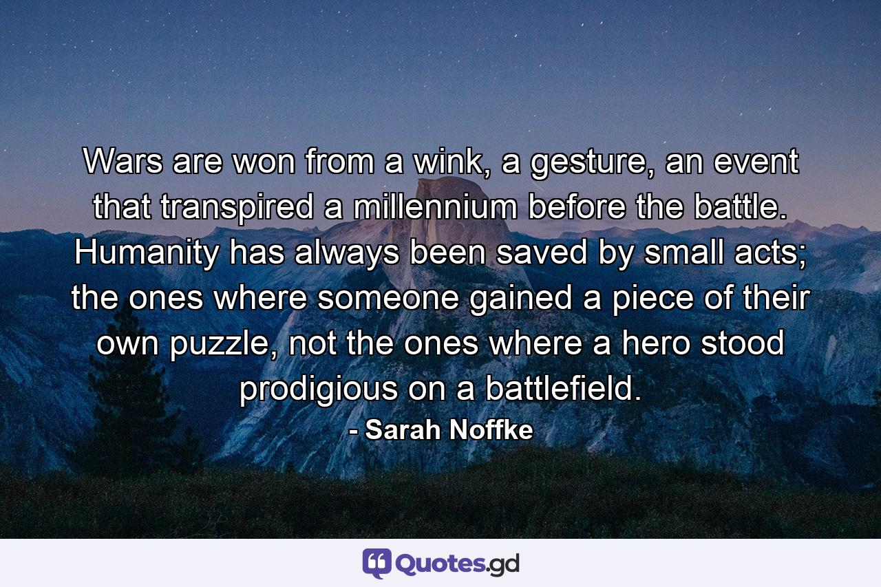 Wars are won from a wink, a gesture, an event that transpired a millennium before the battle. Humanity has always been saved by small acts; the ones where someone gained a piece of their own puzzle, not the ones where a hero stood prodigious on a battlefield. - Quote by Sarah Noffke