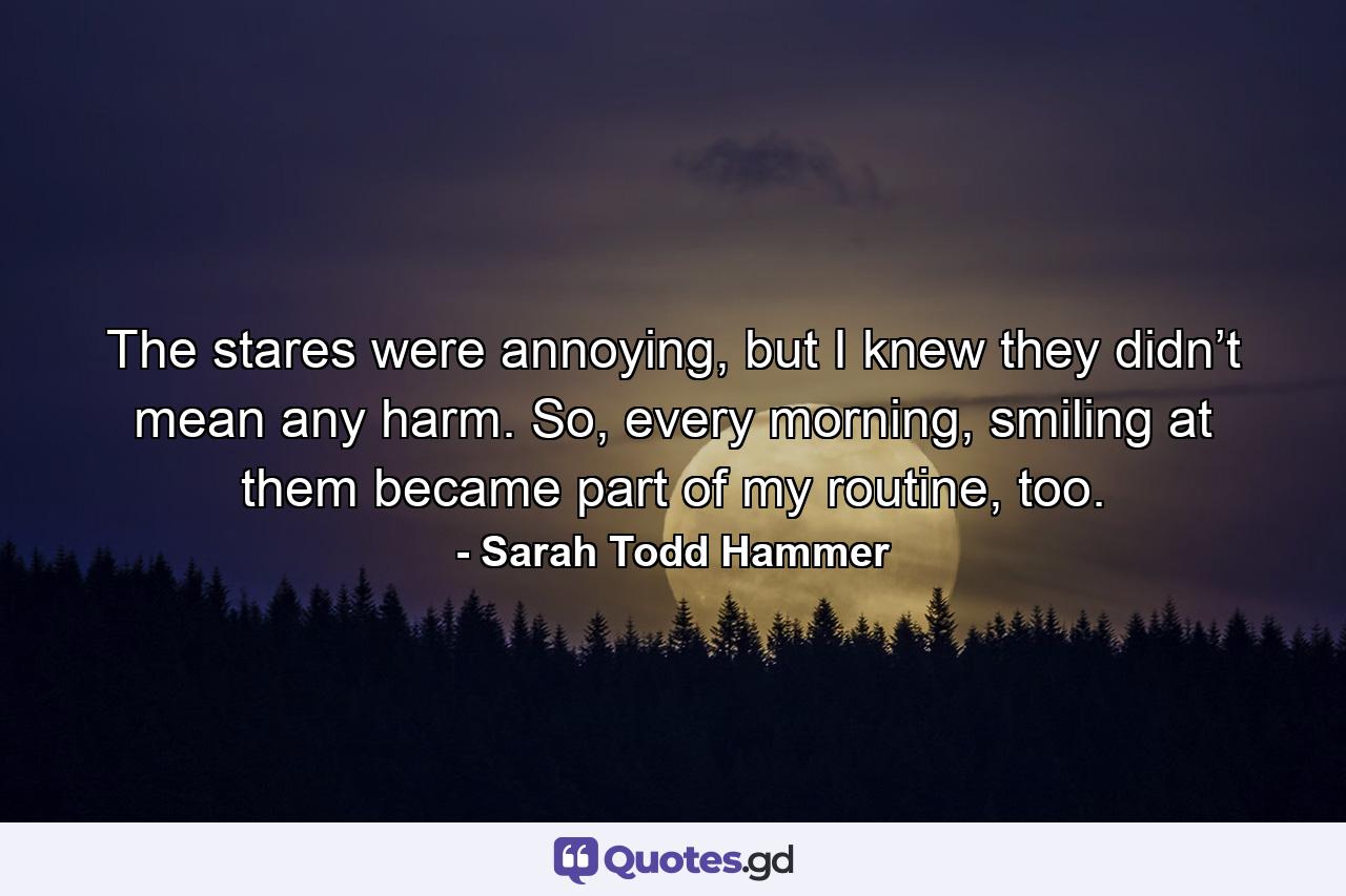 The stares were annoying, but I knew they didn’t mean any harm. So, every morning, smiling at them became part of my routine, too. - Quote by Sarah Todd Hammer