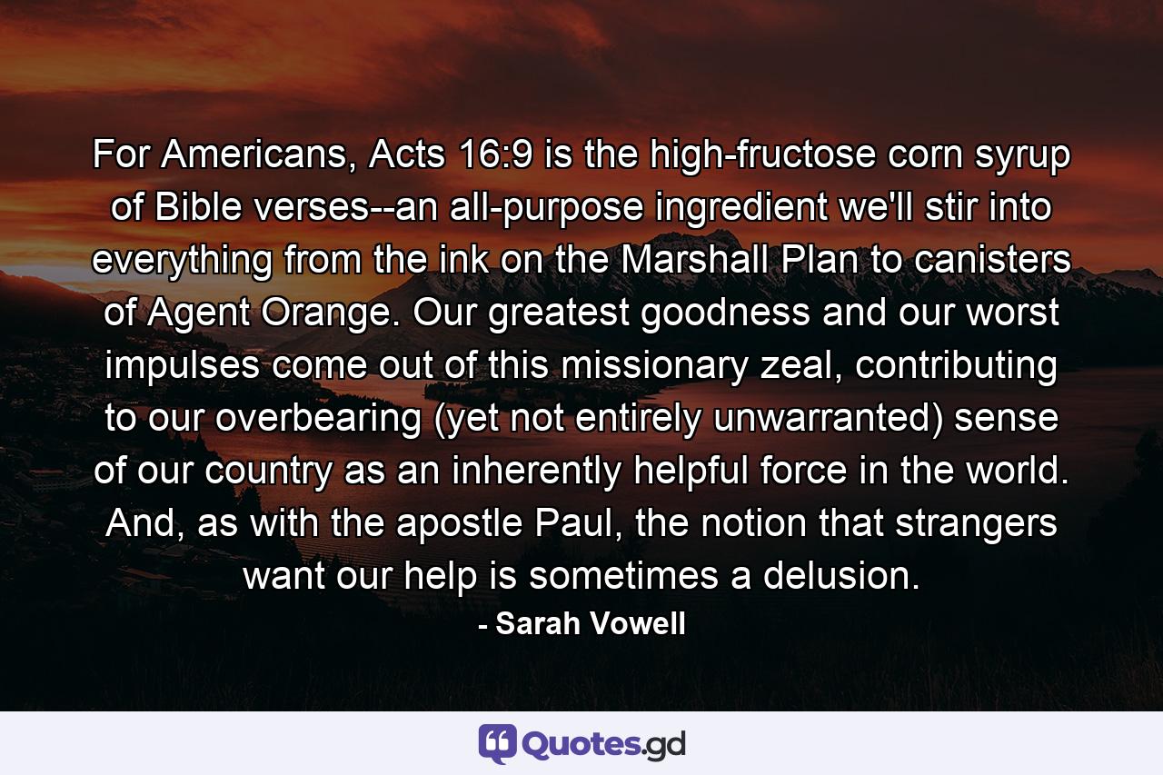 For Americans, Acts 16:9 is the high-fructose corn syrup of Bible verses--an all-purpose ingredient we'll stir into everything from the ink on the Marshall Plan to canisters of Agent Orange. Our greatest goodness and our worst impulses come out of this missionary zeal, contributing to our overbearing (yet not entirely unwarranted) sense of our country as an inherently helpful force in the world. And, as with the apostle Paul, the notion that strangers want our help is sometimes a delusion. - Quote by Sarah Vowell