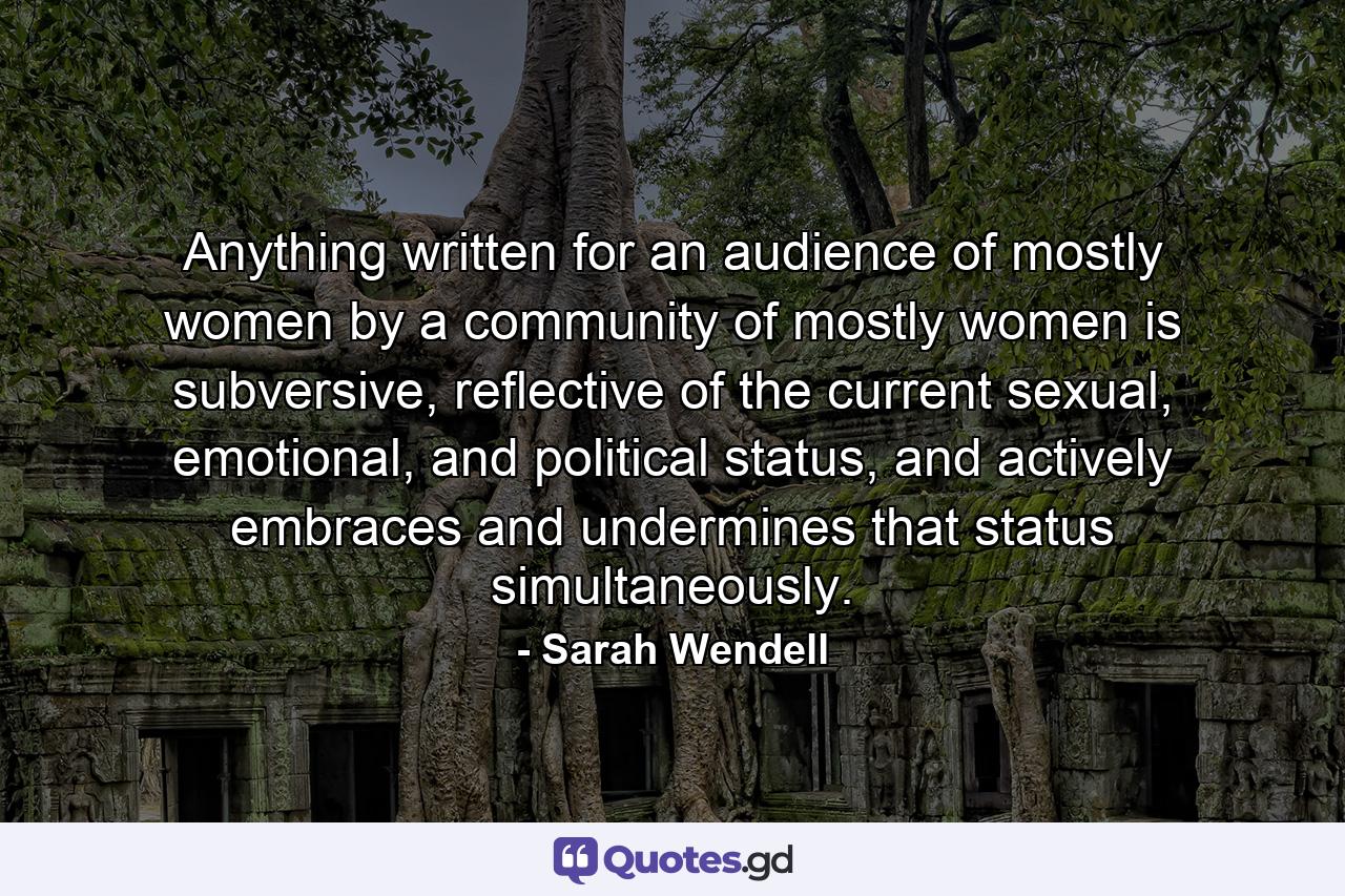 Anything written for an audience of mostly women by a community of mostly women is subversive, reflective of the current sexual, emotional, and political status, and actively embraces and undermines that status simultaneously. - Quote by Sarah Wendell