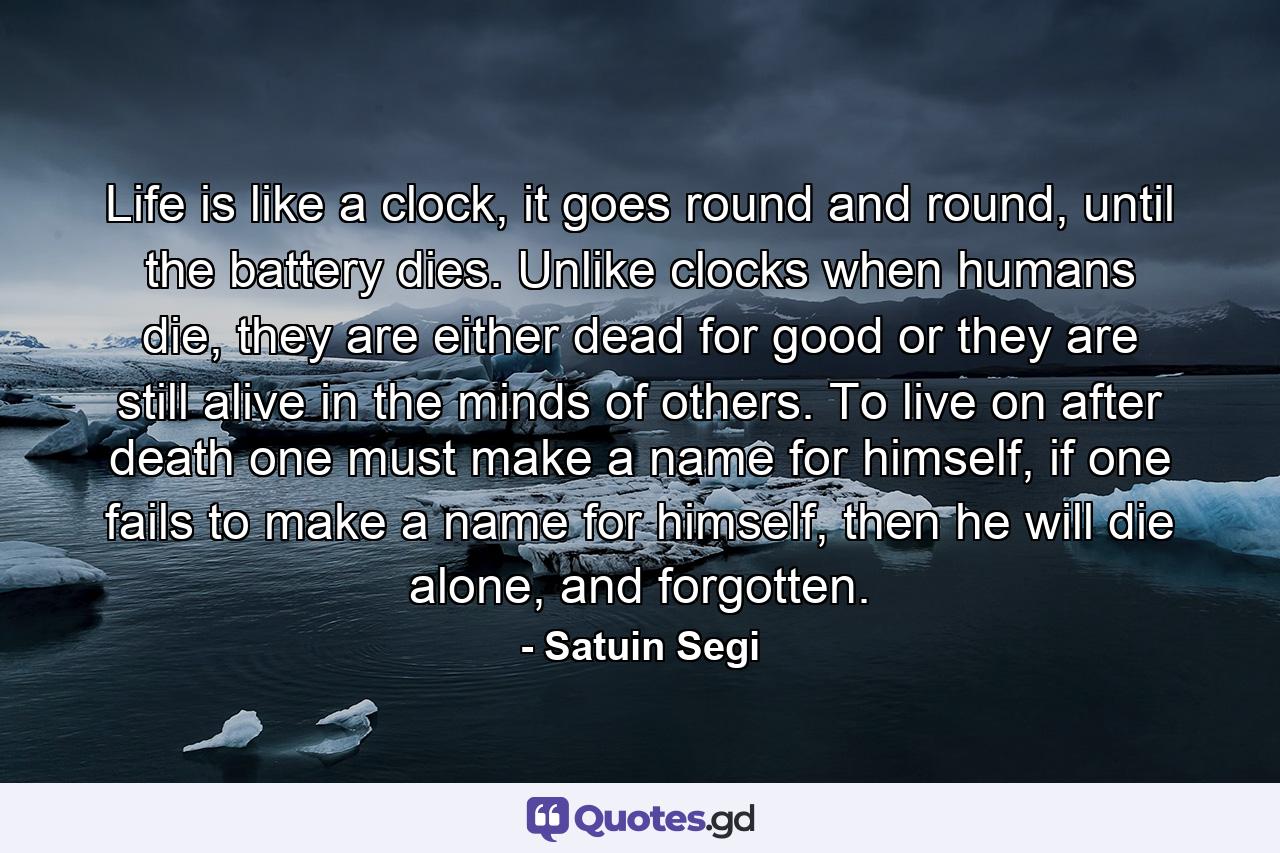 Life is like a clock, it goes round and round, until the battery dies. Unlike clocks when humans die, they are either dead for good or they are still alive in the minds of others. To live on after death one must make a name for himself, if one fails to make a name for himself, then he will die alone, and forgotten. - Quote by Satuin Segi