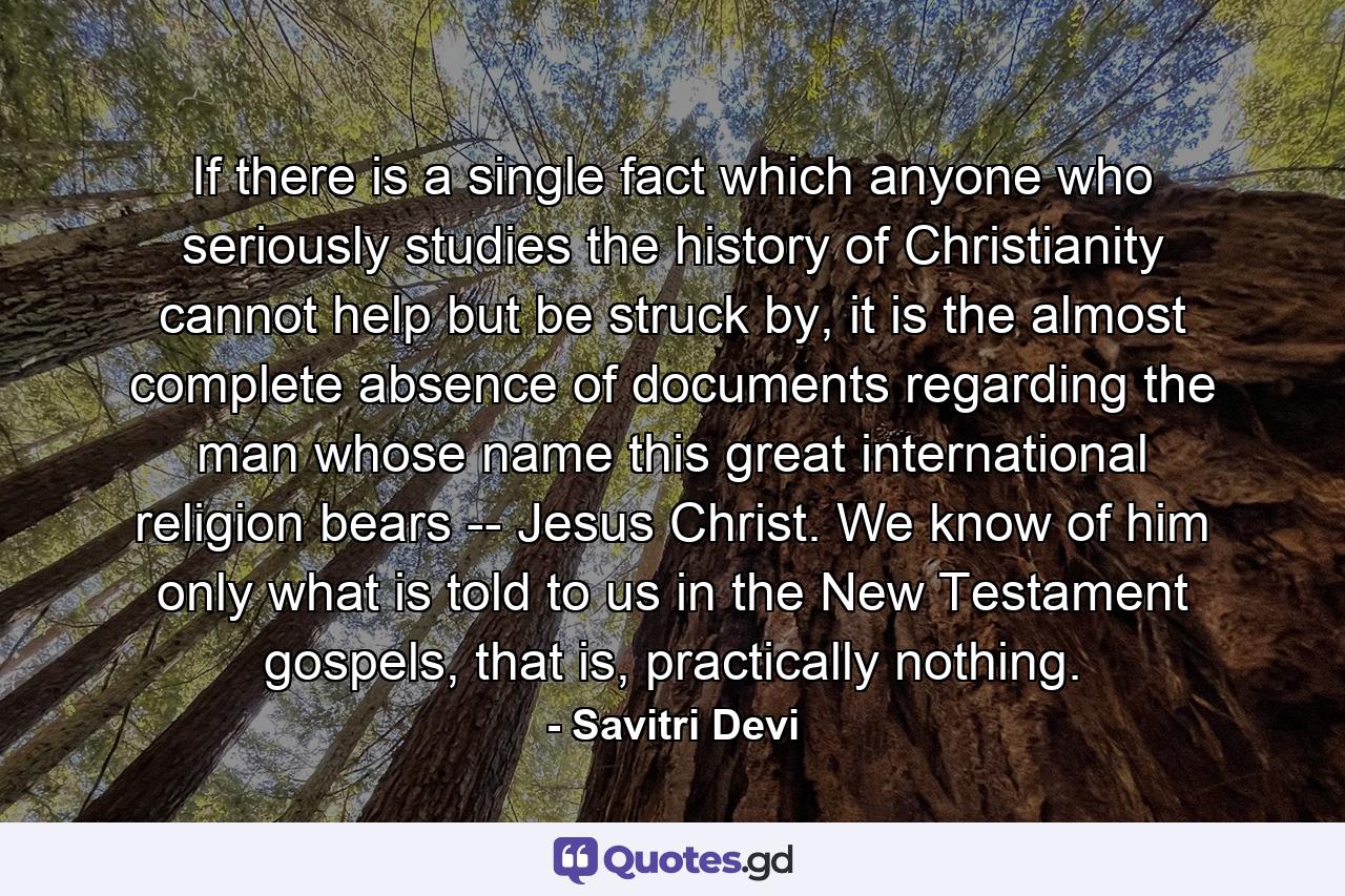 If there is a single fact which anyone who seriously studies the history of Christianity cannot help but be struck by, it is the almost complete absence of documents regarding the man whose name this great international religion bears -- Jesus Christ. We know of him only what is told to us in the New Testament gospels, that is, practically nothing. - Quote by Savitri Devi