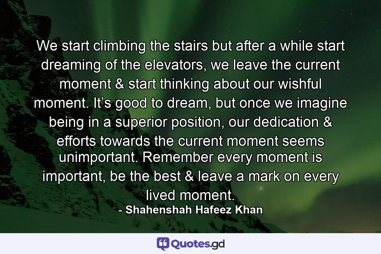 We start climbing the stairs but after a while start dreaming of the elevators, we leave the current moment & start thinking about our wishful moment. It’s good to dream, but once we imagine being in a superior position, our dedication & efforts towards the current moment seems unimportant. Remember every moment is important, be the best & leave a mark on every lived moment. - Quote by Shahenshah Hafeez Khan