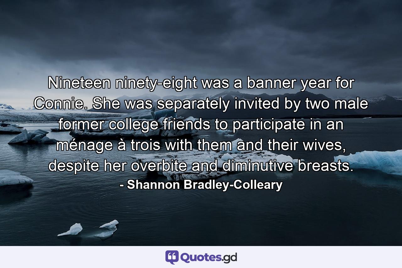 Nineteen ninety-eight was a banner year for Connie. She was separately invited by two male former college friends to participate in an ménage à trois with them and their wives, despite her overbite and diminutive breasts. - Quote by Shannon Bradley-Colleary