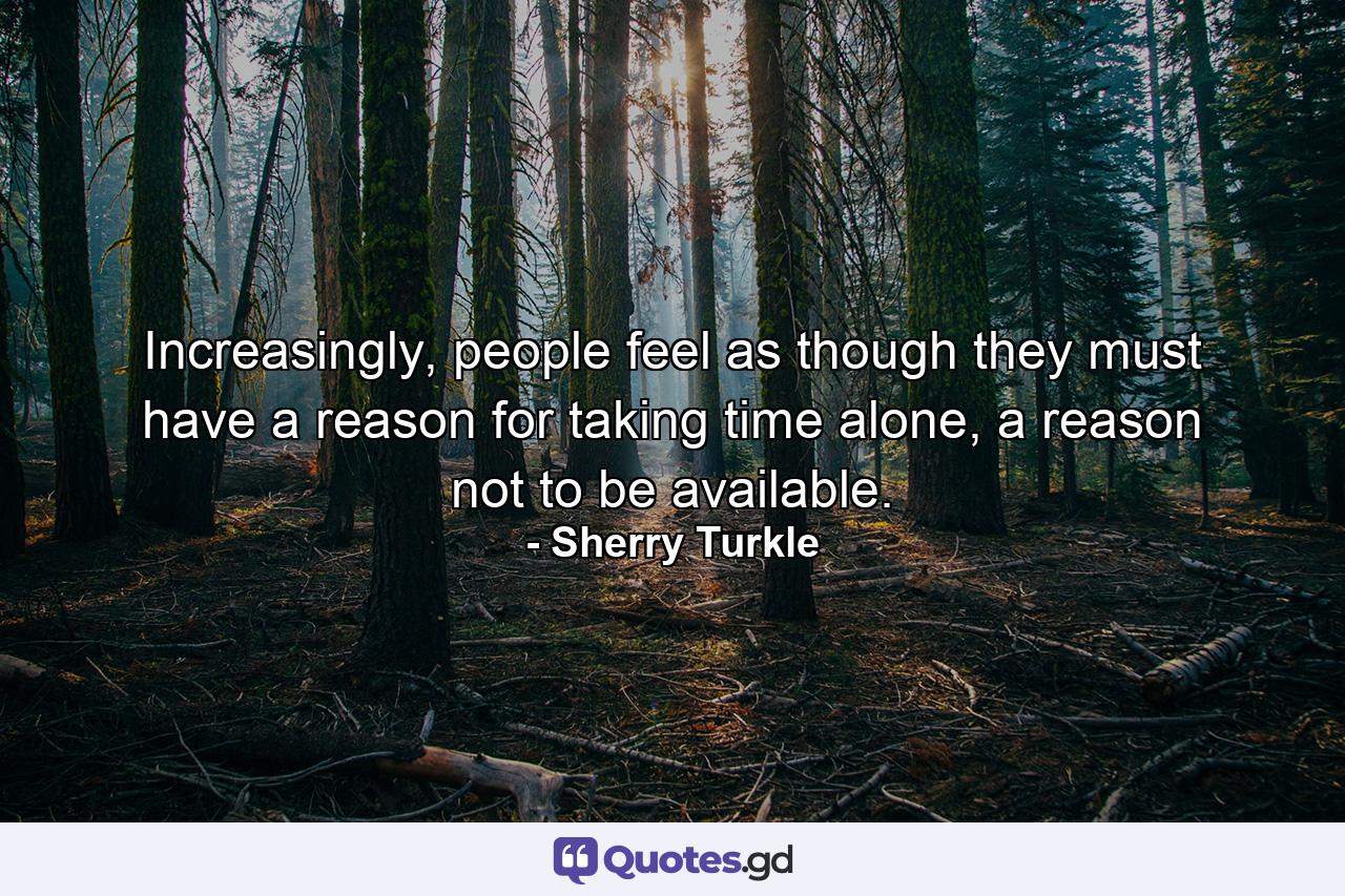 Increasingly, people feel as though they must have a reason for taking time alone, a reason not to be available. - Quote by Sherry Turkle