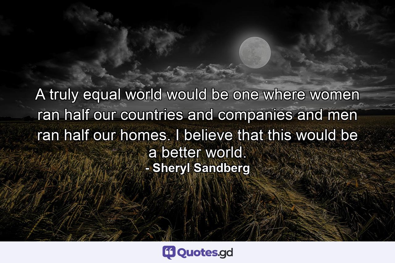 A truly equal world would be one where women ran half our countries and companies and men ran half our homes. I believe that this would be a better world. - Quote by Sheryl Sandberg