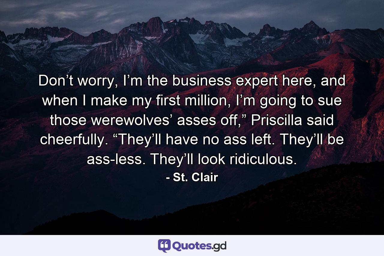 Don’t worry, I’m the business expert here, and when I make my first million, I’m going to sue those werewolves’ asses off,” Priscilla said cheerfully.  “They’ll have no ass left. They’ll be ass-less. They’ll look ridiculous. - Quote by St. Clair