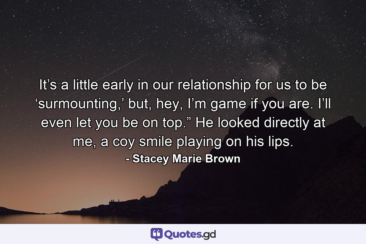 It’s a little early in our relationship for us to be ‘surmounting,’ but, hey, I’m game if you are. I’ll even let you be on top.” He looked directly at me, a coy smile playing on his lips. - Quote by Stacey Marie Brown