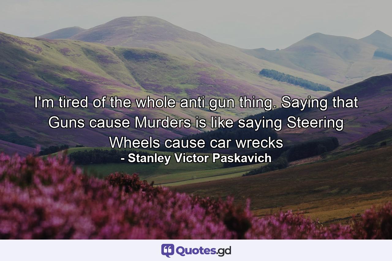 I'm tired of the whole anti gun thing. Saying that Guns cause Murders is like saying Steering Wheels cause car wrecks - Quote by Stanley Victor Paskavich