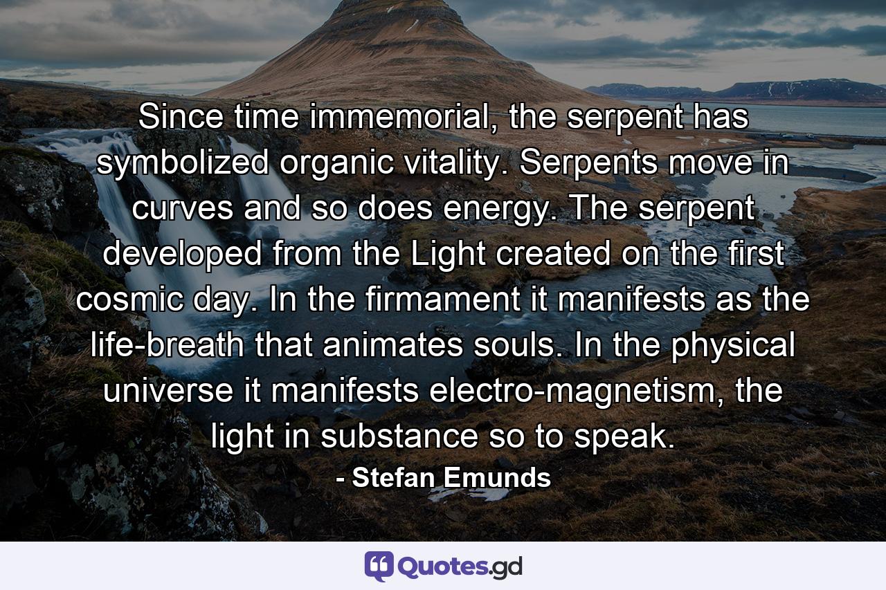 Since time immemorial, the serpent has symbolized organic vitality. Serpents move in curves and so does energy. The serpent developed from the Light created on the first cosmic day. In the firmament it manifests as the life-breath that animates souls. In the physical universe it manifests electro-magnetism, the light in substance so to speak. - Quote by Stefan Emunds