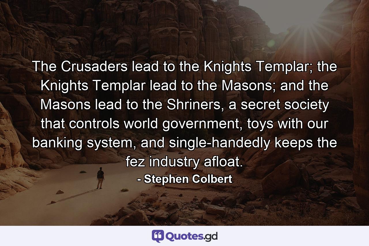 The Crusaders lead to the Knights Templar; the Knights Templar lead to the Masons; and the Masons lead to the Shriners, a secret society that controls world government, toys with our banking system, and single-handedly keeps the fez industry afloat. - Quote by Stephen Colbert