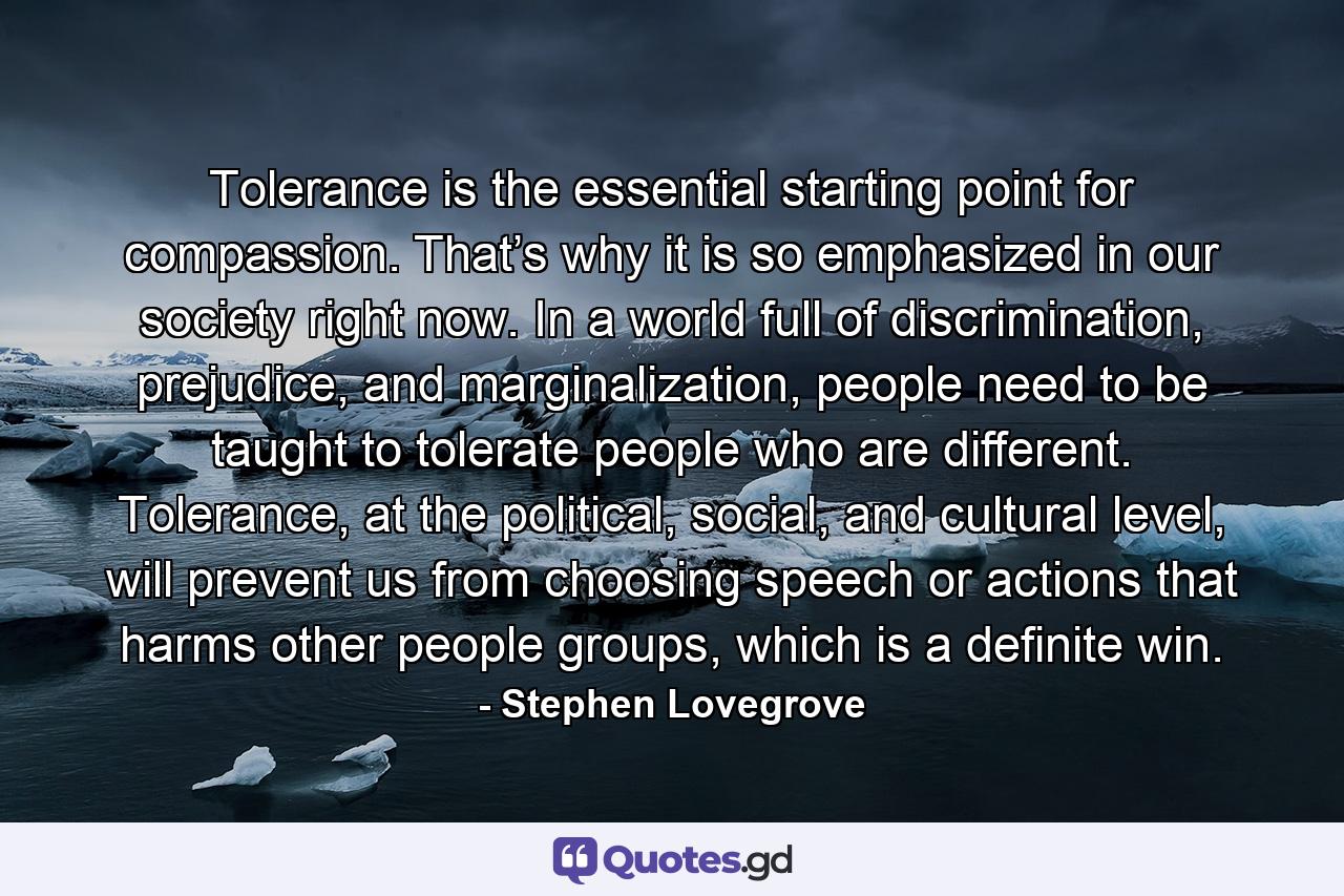 Tolerance is the essential starting point for compassion. That’s why it is so emphasized in our society right now. In a world full of discrimination, prejudice, and marginalization, people need to be taught to tolerate people who are different. Tolerance, at the political, social, and cultural level, will prevent us from choosing speech or actions that harms other people groups, which is a definite win. - Quote by Stephen Lovegrove