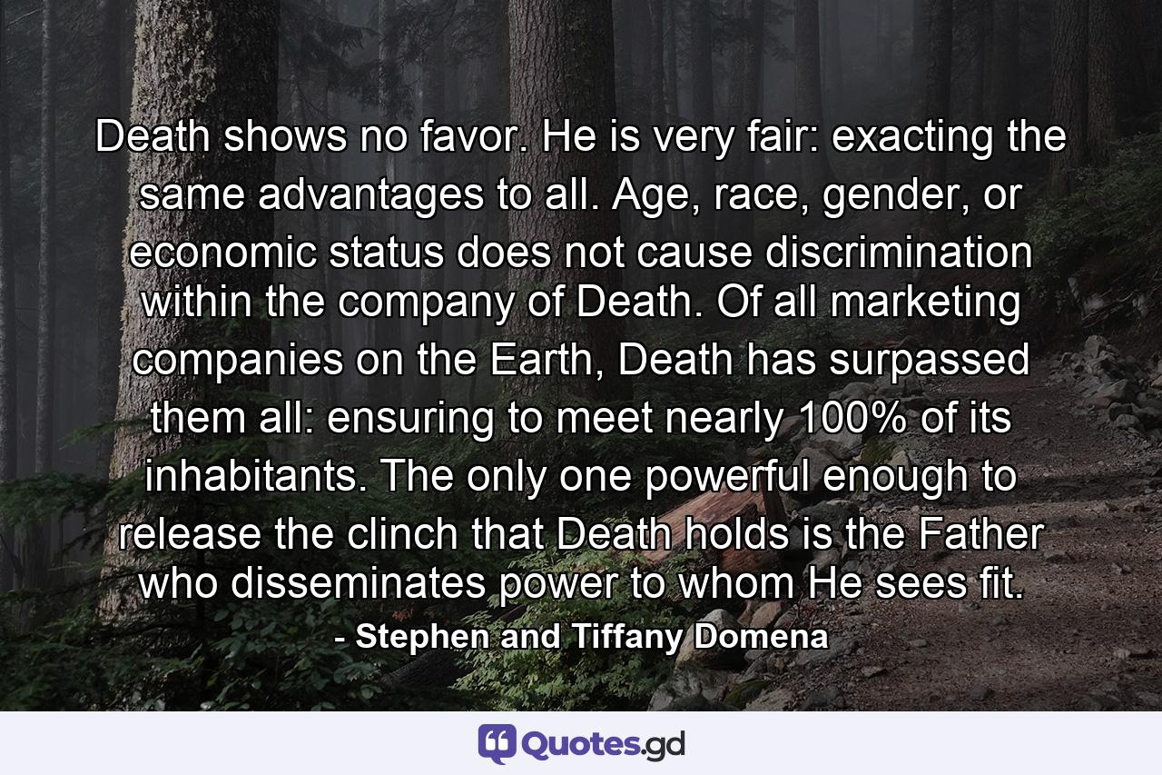 Death shows no favor. He is very fair: exacting the same advantages to all. Age, race, gender, or economic status does not cause discrimination within the company of Death. Of all marketing companies on the Earth, Death has surpassed them all: ensuring to meet nearly 100% of its inhabitants. The only one powerful enough to release the clinch that Death holds is the Father who disseminates power to whom He sees fit. - Quote by Stephen and Tiffany Domena