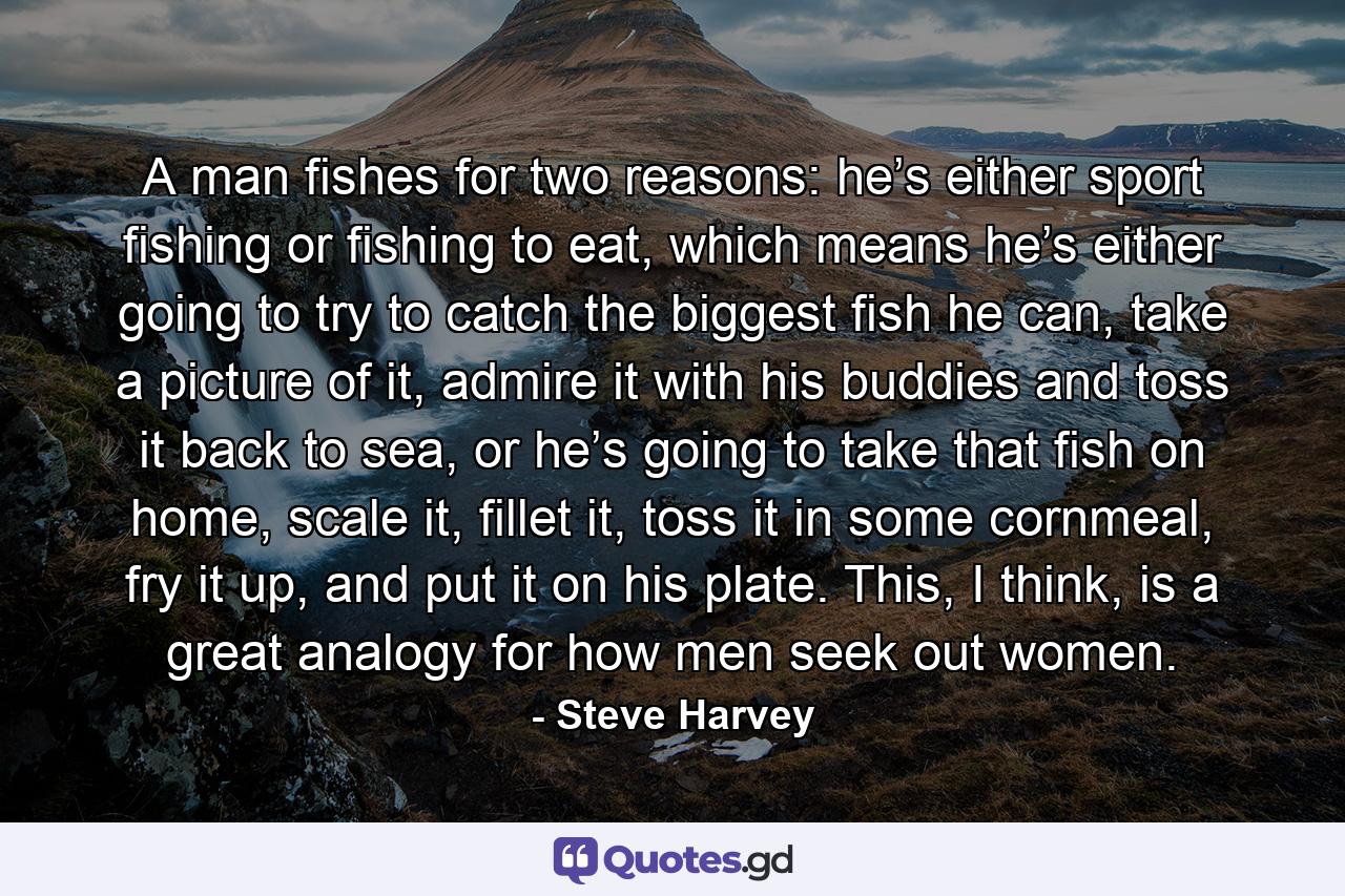 A man fishes for two reasons: he’s either sport fishing or fishing to eat, which means he’s either going to try to catch the biggest fish he can, take a picture of it, admire it with his buddies and toss it back to sea, or he’s going to take that fish on home, scale it, fillet it, toss it in some cornmeal, fry it up, and put it on his plate. This, I think, is a great analogy for how men seek out women. - Quote by Steve Harvey