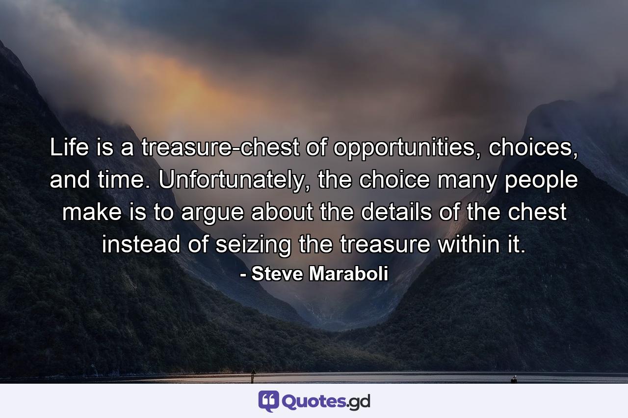 Life is a treasure-chest of opportunities, choices, and time. Unfortunately, the choice many people make is to argue about the details of the chest instead of seizing the treasure within it. - Quote by Steve Maraboli