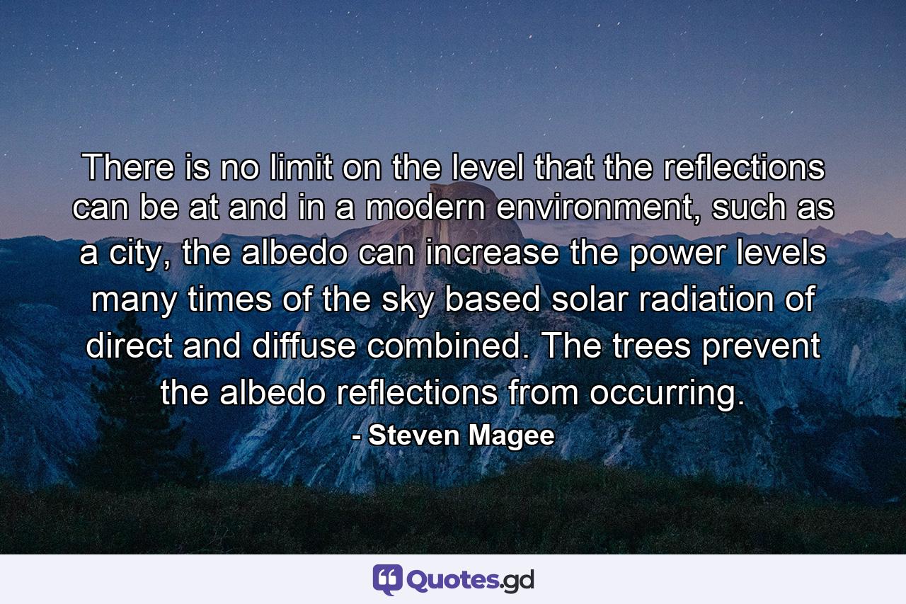 There is no limit on the level that the reflections can be at and in a modern environment, such as a city, the albedo can increase the power levels many times of the sky based solar radiation of direct and diffuse combined. The trees prevent the albedo reflections from occurring. - Quote by Steven Magee