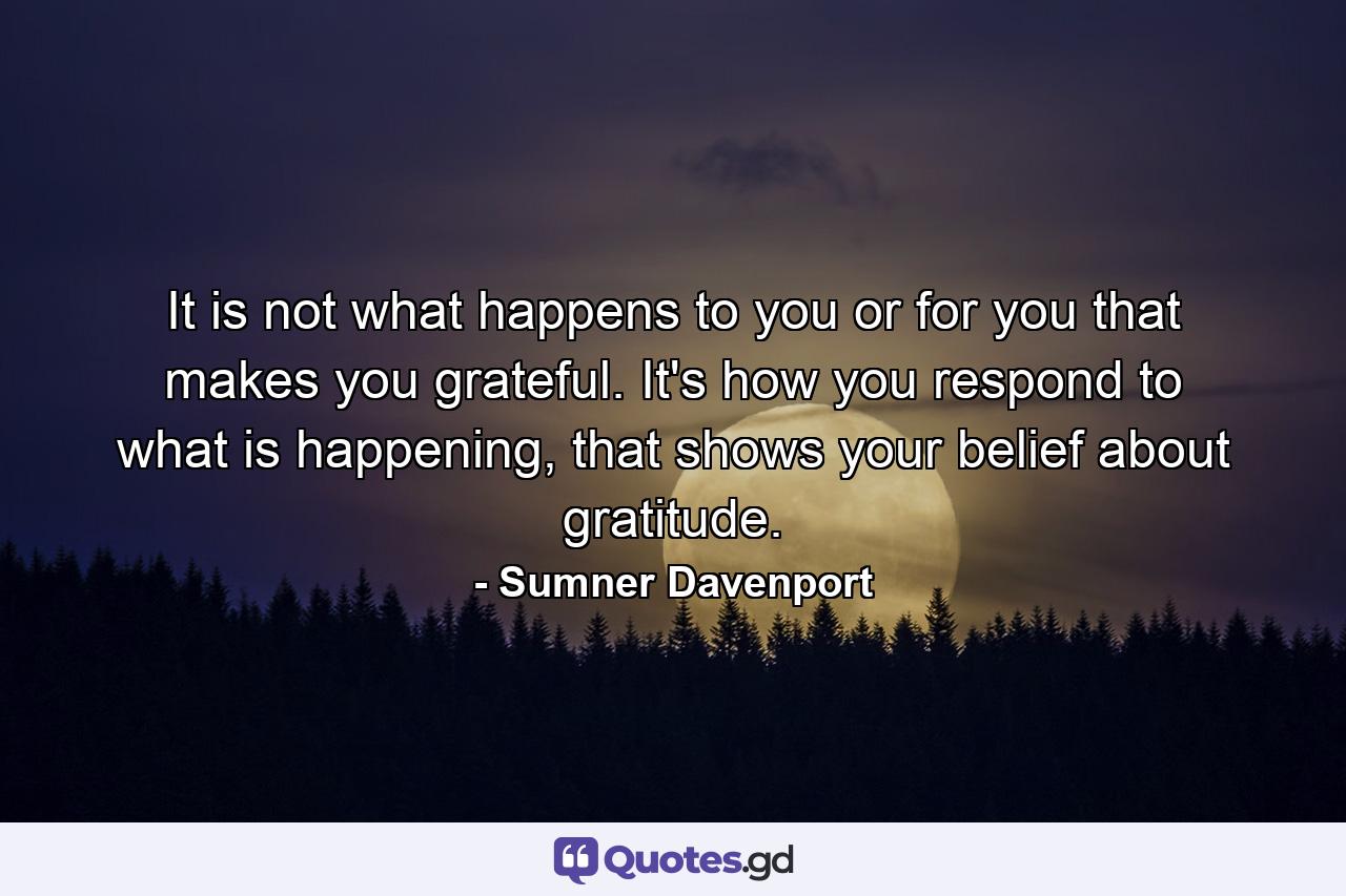 It is not what happens to you or for you that makes you grateful. It's how you respond to what is happening, that shows your belief about gratitude. - Quote by Sumner Davenport